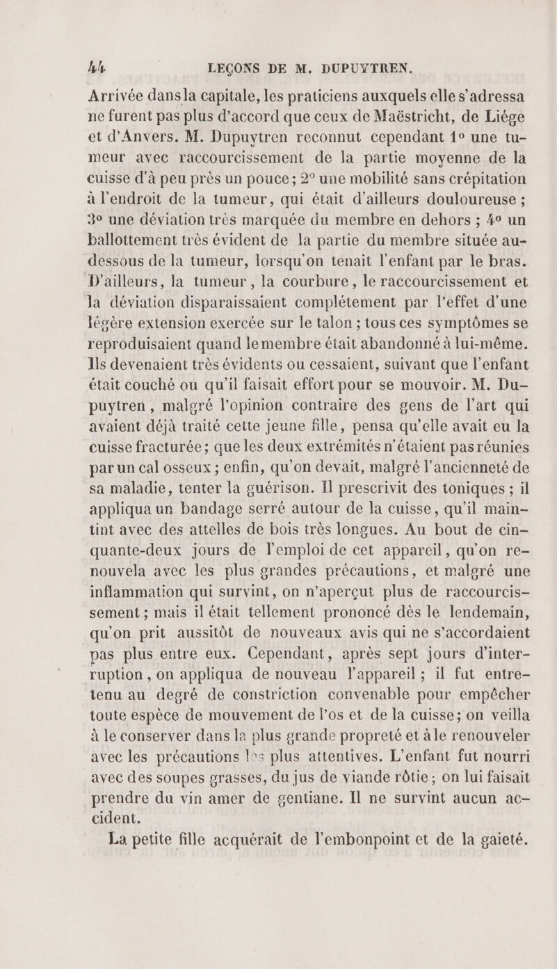 Arrivée dans la capitale, les praticiens auxquels elle s’adressa ne furent pas plus d'accord que ceux de Maëstricht, de Liége et d'Anvers. M. Dupuytren reconnut cependant {° une tu- meur avec raccourcissement de la partie moyenne de la cuisse d'à peu près un pouce ; 2° une mobilité sans crépitation à l'endroit de la tumeur, qui était d’ailleurs douloureuse ; 30 une déviation très marquée du membre en dehors ; 4° un ballottement très évident de la partie du membre située au- dessous de la tumeur, lorsqu'on tenait l'enfant par le bras. D'ailleurs, la tumeur , la courbure, le raccourcissement et la déviation disparaissaient complétement par l'effet d’une légère extension exercée sur le talon ; tous ces symptômes se reproduisaient quand lemembre était abandonné à lui-même. Ils devenaient très évidents ou cessaient, suivant que l'enfant était couché ou qu'il faisait effort pour se mouvoir. M. Du- puytren , malgré l'opinion contraire des gens de l’art qui avaient déjà traité cette jeune fille, pensa qu’elle avait eu la cuisse fracturée ; que les deux extrémités n'étaient pas réunies par un cal osseux ; enfin, qu'on devait, malgré l'ancienneté de sa maladie, tenter la guérison. Il prescrivit des toniques ; il appliqua un bandage serré autour de la cuisse, qu’il main- tint avec des attelles de bois très longues. Au bout de cin- quante-deux jours de lemploi de cet appareil, qu'on re- nouvela avec les plus grandes précautions, et malsré une inflammation qui survint, on n’aperçut plus de raccourcis- sement ; mais il était tellement prononcé dès le lendemain, qu'on prit aussitôt de nouveaux avis qui ne s’accordaient pas plus entre eux. Cependant, après sept jours d'inter- ruption , on appliqua de nouveau l'appareil ; il fat entre- tenu au degré de constriction convenable pour empêcher toute espèce de mouvement de l’os et de la cuisse; on veilla à le conserver dans la plus grande propreté et àle renouveler avec les précautions !°5 plus attentives. L'enfant fut nourri avec des soupes grasses, du jus de viande rôtie; on lui faisait prendre du vin amer de gentiane. Il ne survint aucun ac- cident. La petite fille acquérait de l’embonpoint et de la gaieté.