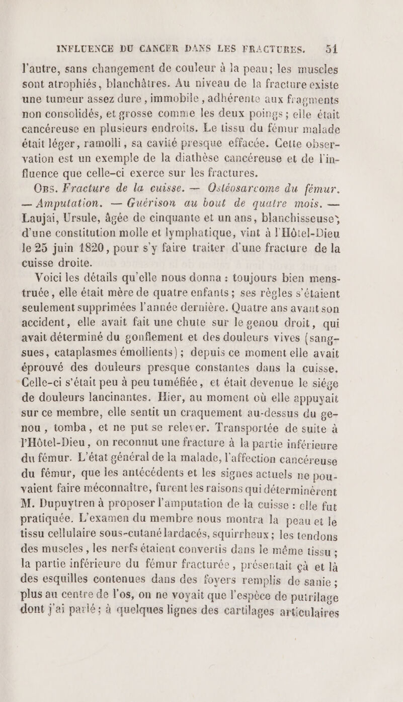 l'autre, sans changement de couleur à la peau; les muscles sont atrophiés, blanchâtres. Âu niveau de la fracture existe une tumeur assez dure , Immobiie , adhérente aux fragments non consolidés, et grosse comme les deux poings ; elle était cancéreuse en plusieurs endroits. Le tissu du fémur malade était léger, ramolli, sa caviié presque effacée. Cette obser- vation est un exemple de la diathèse cancéreuse et de l'in- fluence que celle-ci exerce sur les fractures. Ors. Fracture de la cuisse. — Osléosarcome du fémur. — Amputation. — (ruérison au bout de quatre mois. — Laujai, Ursule, âgée de cinquante et un ans, blanchisseuses d'une constitution molle et lymphatique, vint à l'Hôtel-Dieu le 25 juin 1820, pour s y faire traiter d'une fracture de la cuisse droite. Voici les détails qu'elle nous donna : toujours bien mens- truée , elle était mère de quatre enfants ; ses règles s'étaient seulement supprimées l’année dernière. Quatre ans avant son accident, elle avait fait une chute sur le genou droit, qui avait déterminé du gonflement et des douleurs vives (sang- sues, cataplasmes émollients); depuis ce moment elle avait éprouvé des douleurs presque constantes dans la cuisse. Celle-ci s'était peu à peu tuméfiée, et était devenue le siége de douleurs lancinantes. Hier, au moment où elle appuyait sur ce membre, elle sentit un craquement au-dessus du ge- nou , tomba, et ne put se relever. Transportée de suite à l'Hôtel-Dieu, on reconnut une fracture à la partie inférieure du fémur. L'état général de la malade, l'affection cancéreuse du fémur, que les antécédents et les signes actuels ne pou- vaient faire méconnaître, furent les raisons qui déterminérent M. Dupuytren à proposer l'amputation de la cuisse : elle fue pratiquée. L'examen du membre nous montra la peau et le tissu cellulaire sous-cutané lardacés, squirrheux : les tendons des muscles , les nerfs étaient convertis dans le même issu ; la partie inférieure du fémur fracturée, présentait çà et là des esquilles contenues dans des foyers remplis de sanie : plus au centre de l'os, on ne voyait que l'espèce de puirilage dont j'ai parlé; à quelques lignes des cartilages articulaires