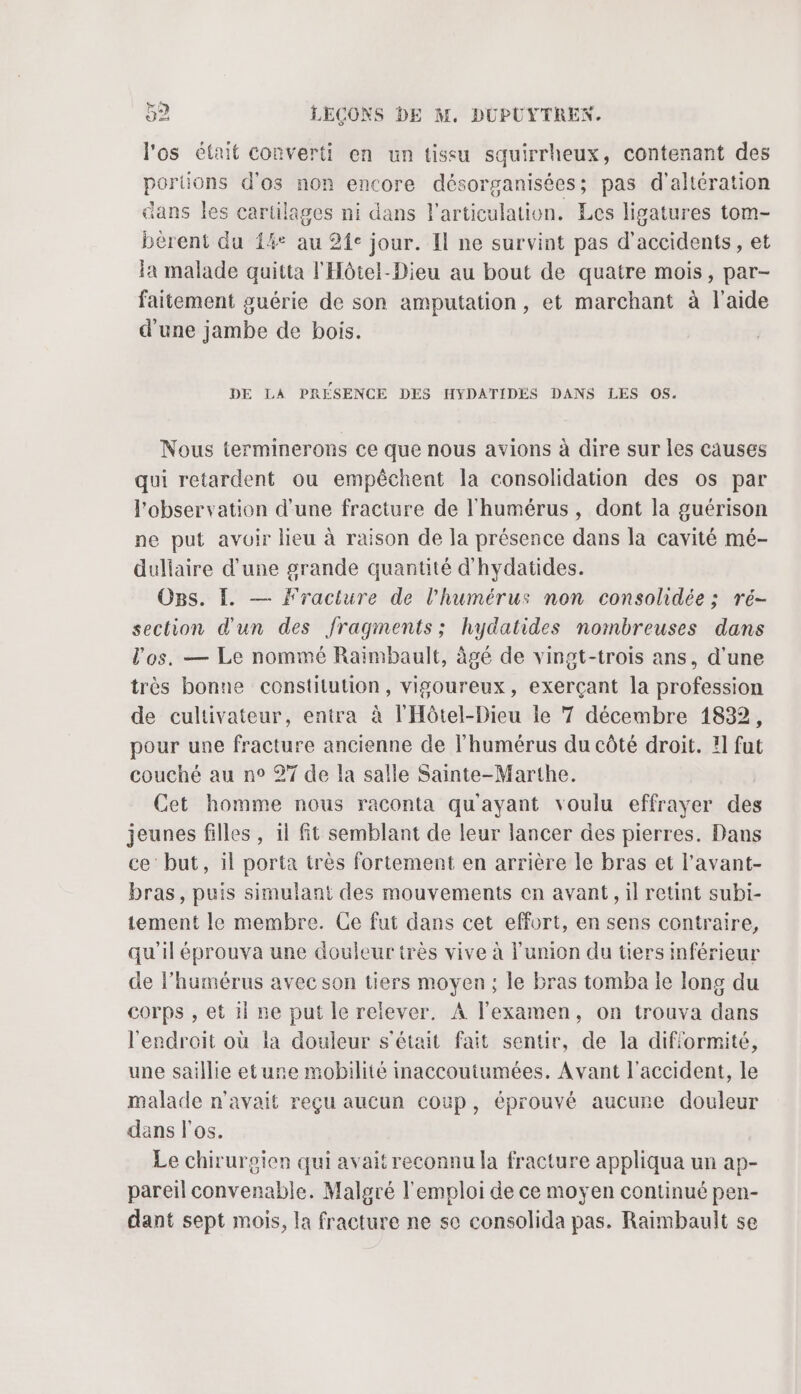 l'os était converti en un tissu squirrheux, contenant des portions d'os non encore désorganisées; pas d'altération dans les cartilages ni dans l'articulation. Les ligatures tom- bèrent du {4° au 24e jour. Il ne survint pas d'accidents, et a malade quitta l'Hôtel-Dieu au bout de quatre mois, par- faitement guérie de son amputation, et marchant à l’aide d'une jambe de bois. DE LA PRÉSENCE DES HYDATIDÉS DANS LES OS. Nous terminerons ce que nous avions à dire sur les causes qui retardent ou empêchent la consolidation des os par l'observation d’une fracture de l'humérus , dont la guérison ne put avoir lieu à raison de la présence dans la cavité mé- duliaire d’une grande quantité d'hydatides. OgBs. I. — Fracture de l’humérus non consolidée; ré- section d'un des fragments; hydatides nombreuses dans l'os. — Le nommé Raimbault, âgé de vingt-trois ans, d'une très bonne constitution, vigoureux, exerçant la profession de cultivateur, entra à l'Hôtel-Dieu le 7 décembre 1832, pour une fracture ancienne de lhumérus du côté droit. !1 fut couché au n° 27 de la salle Sainte-Marthe. Cet homme nous raconta qu'ayant voulu effrayer des jeunes filles , 11 fit semblant de leur lancer des pierres. Dans ce but, il porta très fortement en arrière le bras et l’avant- bras, puis simulant des mouvements en avant, il retint subi- tement le membre. Ce fut dans cet effort, en sens contraire, qu'il éprouva une douleur très vive à l'union du tiers inférieur de l’humérus avec son tiers moyen ; le bras tomba le long du corps , et 1} ne put le relever. A l'examen, on trouva dans l'endroit où la douleur s'était fait sentir, de la dif'ormité, une saillie eturne mobilité inaccoutumées. Avant l'accident, le malade n'avait reçu aucun coup, éprouvé aucure douleur dans l'os. Le chirurgien qui avait reconnu la fracture appliqua un ap- pareil convenable. Malgré l'emploi de ce moyen continué pen- dant sept mois, la fracture ne se consolida pas. Raimbault se