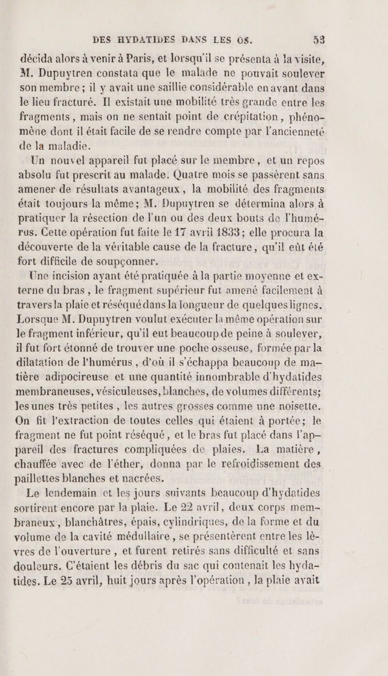 décida alors à venir à Paris, et lorsqu'il se présenta à la visite, M. Dupuytren constata que le malade ne pouvait soulever son membre ; il y avait une saillie considérable en avant dans le lieu fracturé. Il existait une mobilité très srande entre les fragments, mais on ne sentait point de crépitation, phéno- mène dont il était facile de se rendre compte par l'ancienneté de la maladie. Un nouvel appareil fut placé sur le membre, et un repos absolu fut prescrit au malade. Quatre mois se passèrent sans amener de résultats avantageux, la mobilité des fragments était toujours la même; M. Dupuytren se détermina alors à pratiquer la résection de l’un ou des deux bouts de l’humé- rus. Cette opération fut faite le 17 avrii 1833; elle procura la découverte de la véritable cause de la fracture, qu'il eût été fort difficile de soupçonner. Une incision ayant été pratiquée à la partie moyenne et ex- terne du bras , le fragment supérieur fut amené facilement à travers la plaie et réséqué dans la longueur de quelqueslignes. Lorsque M. Dupuytren voulut exécuter la même opération sur le fragment inférieur, qu'il eut beaucoup de peine à soulever, il fut fort étonné de trouver une poche osseuse, formée par la dilatation de l’humérus , d’où il s’'échappa beaucoup de ma- tière adipocireuse et une quantité innombrable d'hydatides membraneuses, vésiculeuses, blanches, de volumes différents; les unes très petites , les autres grosses comme une noisette. On fit l'extraction de toutes celles qui étaient à portée; le fragment ne fut point réséqué, et Le bras fut placé dans l'ap- pareil des fractures compliquées de plaies. La matière, chauffée avec de l’éther, donna par le refroidissement des paillettes blanches et nacrées. Le lendemain et les jours snivants beaucoup d'hydatides sortirent encore par la plaie. Le 22 avril, deux corps mem- braneux, blanchâtres, épais, cylindriques, de la forme et du volume de la cavité médullaire , se présentèrent entre les lè- vres de l'ouverture , et furent retirés sans difficulté et sans douleurs. C’étaient les débris du sac qui contenait les hyda- tides. Le 25 avril, huit jours après l'opération, Ja plaie avait