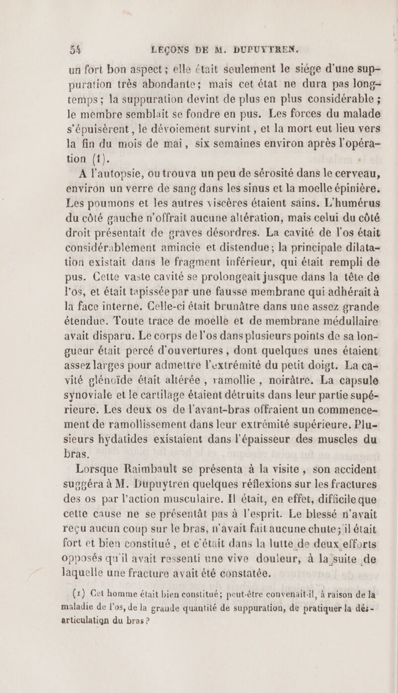 ua fort bon aspect ; elle était seulement le siége d’une sup- puration très abondante; mais cet état ne dura pas long- temps; la suppuration devint de plus en plus considérable ; le membre semblait se fondre en pus. Les forces du malade s'épuisèrent , le dévoiement survint, et la mort eut lieu vers la fin du mois de mai, six semaines environ après l'opéra- tion ({). A l’autopsie, ou trouva un peu de sérosité dans le cerveau, environ un verre de sang dans les sinus et la moelle épinière. Les poumons et les autres viscères étaient sains. L’humérus du côté gauche n’offrait aucune altération, mais celui du côté droit présentait de graves désordres. La cavité de l'os était considérablement amincie et distendue; la principale dilata- tion existait dans le fragment inférieur, qui était rempli de pus. Cette vaste cavité se prolongeait jusque dans la tête de los, et était tapissée par une fausse membrane qui adhérait à la face interne. Celle-ci était brunâtre dans une assez grande étendue. Toute trace de moelle et de membrane médullaire avait disparu. Le corps de l'os dans plusieurs points de sa lon- gueur était percé d'ouvertures , dont quelques unes étaient assez larges pour admettre l'extrémité du petit doigt. La ca- vité glénoïde était altérée , ramollie, noirâtre. La capsule synoviale et le cartilage étaient détruits dans leur partie supé- rieure. Les deux os de l'avant-bras offraient un commence- ment de ramollissement dans leur extrémité supérieure. Plu- sieurs hydatides existaient dans l'épaisseur des muscles du bras. Lorsque Raimbault se présenta à la visite, son accident suspéra à M. Hupuytren quelques réflexions sur les fractures des os par l’action musculaire. Il était, en effet, difficile que cette cause ne se présentât pas à l'esprit. Le blessé n'avait reçu aucun coup sur le bras, n'avait fait aucune chute; il était fort et bien constitué, et c'était dans la lutte de deux efforts Opposés qu'il avait ressenti une vive douleur, à la suite de laquelle une fracture avait été constatée. (x) Cet homme était bien constitué; peut-être convenaitl, à raison de la maladie de l'os, de la grande quantité de suppuration, de pratiquer la dés - articulatign du bras P