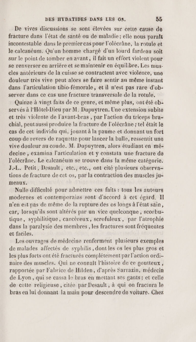 De vives discussions se sont élevées sur cette cause de fracture dans l'état de santé ou de maladie; elle nous paraît incontestable dans le premier cas pour l'olécrâne, la rotule et le calcanéum. Qu'un homme chargé d'un lourd fardeau soit sur le point de tomber en avant, il fait un effort violent pour se renverser en arrière et se maintenir en équilibre. Les mus- cles antérieurs de la cuisse se contractent avec violence, une douleur très vive peut alors se faire sentir au même instant dans l'articulation tibio-fémorale , et il n’est pas rare d'ob- server dans ce cas une fracture transversale de la rotule. Quinze à vingt faits de ce genre, et même plus, ont été ob servés à l'Hôtel-Dieu par M. Dupuytren. Une extension subite et très violente de l'avant-bras , par l’action du triceps bra- chial, peut aussi produire la fracture de l'olécrâne ; tel était le cas de cet individu qui, jouant à la paume et donnant un fort coup de revers de raquette pour lancer la balle, ressentit une vive douleur au coude. M. Dupuytren, alors étudiant en mé- decine , examina l'articulation et y constata une fracture de l'olécrâne. Le calcanéum se trouve dans la même catégorie. J.-L. Petit, Desault, etc., etc., ont cité plusieurs observa- tions de fracture de cet os, par la contraction des muscles ju- meaux. Nulle difficulté pour admettre ces faits : tous les auteurs modernes et contemporains sont d'accord à cet égard. El n’en est pas de même de la rupture des os longs à l'état sain, car, lorsqu'ils sont altérés par un vice quelconque, scorbu- tique, syphilitique, cancéreux, scrofuleux, par l’atrophie dans la paralysie des membres , les fractures sont fréquentes et faciles. Les ouvrages de médecine renferment plusieurs exemples de malades affectés de syphilis, dont les os les plus gros et les plus forts ont été fracturés complétement par l'action ordi- naire des muscles. Qui ne connaît l’histoire de ce goutteux , rapportée par Fabrice de Hilden, d’après Sarrazin, médecin de Lyon, qui se cassa le bras en mettant ses gants; et celle de cette religieuse, citée par Desault, à qui on fractura le bras en lui donnant la main pour descendre de voiture. Chez