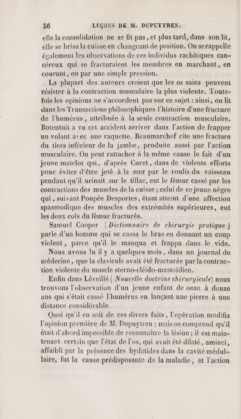 elle la consolidation ne se fit pas, et plus tard, dans son lit, elle se brisa la cuisse en changeant de position. On serappelle également les observations de ces individus rachitiques can- céreux qui se fracturaient les membres en marchant, en courant, ou par une simple pression. La plupart des auteurs croient que les os sains peuvent résister à la contraction musculaire la plus violente. Toute- fois les opinions ne s'accordent pas sur ce sujet : ainsi, on lit dans les Transactions philosophiques l’histoire d’une fracture de l'humérus , attribuée à la seule contraction musculaire. Botentuit a vu cet accident arriver dans l’action de frapper un volant avec une raquette. Beaumarchef cite une fracture du tiers inférieur de la jambe, produite aussi par l’action musculaire. On peut rattacher à la même cause le fait d’un jeune matelot qui, d’après Curet, dans de violents efforts pour éviter d’être jeté à la mer par le roulis du vaisseau pendant qu'il urinait sur le tillac, eut le fémur cassé par les contractions des muscles de la cuisse ; celui de ce jeune nègre qui , suivant Poupée Desportes, étant atteint d'une affection spasmodique des muscles des extrémités supérieures, eut les deux cols du fémur fracturés. Samuel Cooper {Dictionnaire de chirurgie pratique ) parle d’un homme qui se cassa le bras en donnant un coup violent, parce qu'il le manqua et frappa dans le vide. Nous avons lu il y a quelques mois, dans un journal de médecine, que la clavicule avait été fracturée par la contrac- tion violente du muscle sterno-cléido-mastoïdien. Enfin dans Léveillé ( Nouvelle doctrine chirurgicale) nous trouvons l’observation d’un jeune enfant de onze à douze ans qui s'était cassé l'humérus en lançant une pierre à une distance considérable. Quoi qu'il en soit de ces divers faits, l'opération modifia l'opinion première de M. Dupuytren ; maison comprend qu’il était d'abord impossible de reconnaitre la lésion ; il est main- tenant certain que l’état de l'os, qui avait été dilaté, aminci, affaibli par la présence des hydatides dans Ja cavité médul- laire, fut la cause prédisposante de la maladie, et l'action