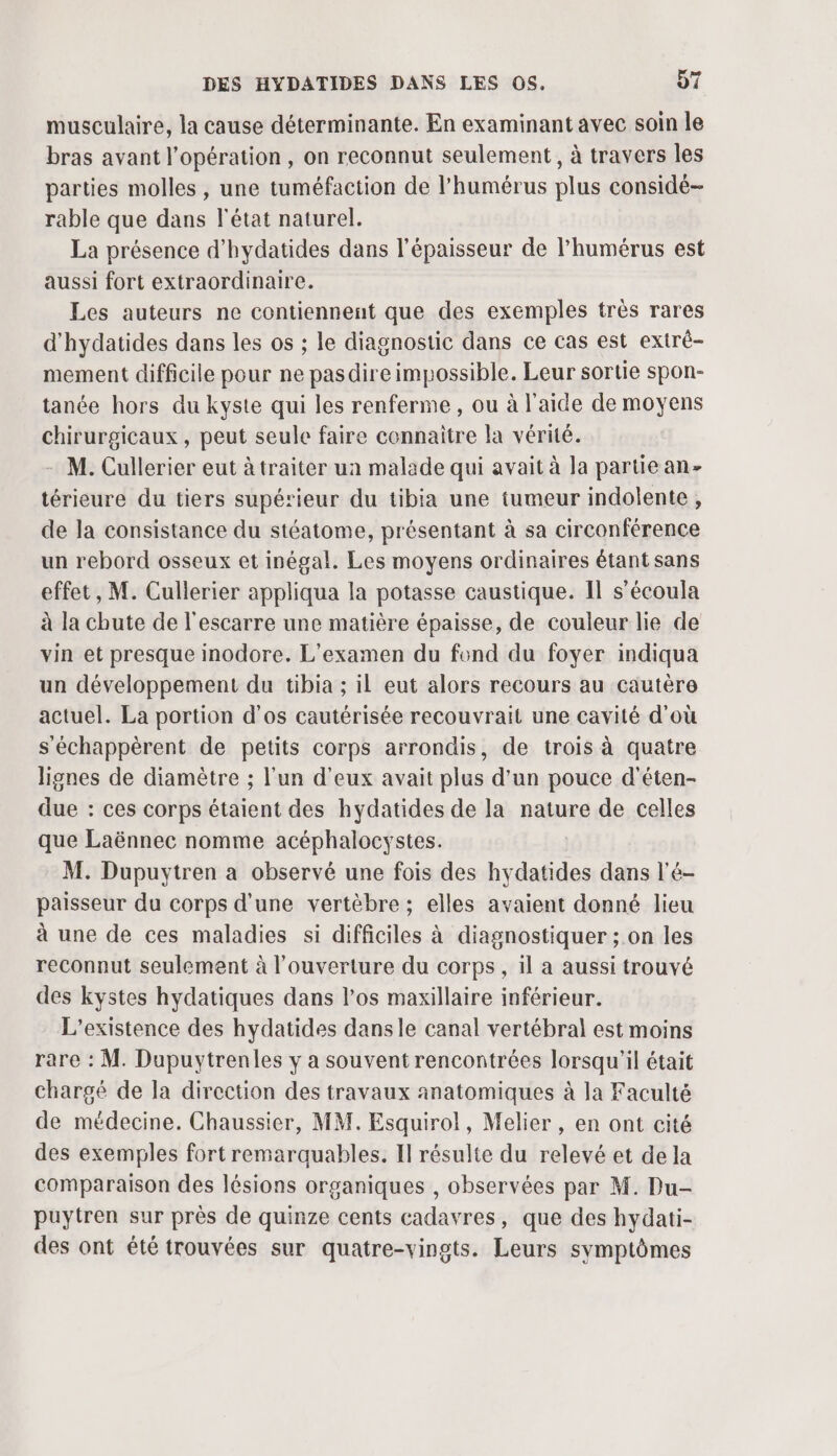 musculaire, la cause déterminante. En examinant avec soin le bras avant l'opération, on reconnut seulement, à travers les parties molles , une tuméfaction de l’humérus plus considé- rable que dans l'état naturel. La présence d'hydatides dans l'épaisseur de l'humérus est aussi fort extraordinaire. Les auteurs ne contiennent que des exemples très rares d'hydatides dans les os ; le diagnostic dans ce cas est extré- mement difficile pour ne pasdire impossible. Leur sortie spon- tanée hors du kyste qui les renferme, ou à l'aide de moyens chirurgicaux , peut seule faire connaitre la vérité. M. Cullerier eut à traiter ua malade qui avait à la partiean- térieure du tiers supétieur du tibia une tumeur indolente, de la consistance du stéatome, présentant à sa circonférence un rebord osseux et inégal. Les moyens ordinaires étant sans effet, M. Cullerier appliqua la potasse caustique. Il s’écoula à la chute de l'escarre une matière épaisse, de couleur lie de vin et presque inodore. L'examen du fond du foyer indiqua un développement du tibia ; il eut alors recours au cautère actuel. La portion d'os cautérisée recouvrait une cavité d'où s'échappèrent de petits corps arrondis, de trois à quatre lignes de diamètre ; l’un d'eux avait plus d’un pouce d'éten- due : ces corps étaient des hydatides de la nature de celles que Laënnec nomme acéphalocystes. M. Dupuytren a observé une fois des hydatides dans l'é- paisseur du corps d’une vertèbre ; elles avaient donné lieu à une de ces maladies si difficiles à diagnostiquer ; on les reconnut seulement à l'ouverture du corps, il a aussi trouvé des kystes hydatiques dans l’os maxillaire inférieur. L'existence des hydatides dansle canal vertébral est moins rare : M. Dupuytrenles y a souvent rencontrées lorsqu'il était chargé de la direction des travaux anatomiques à la Faculté de médecine. Chaussier, MM. Esquirol, Melier , en ont cité des exemples fort remarquables. Il résulte du relevé et de la comparaison des lésions organiques , observées par M. Du- puytren sur près de quinze cents cadavres, que des hydati- des ont été trouvées sur quatre-vingts. Leurs symptômes