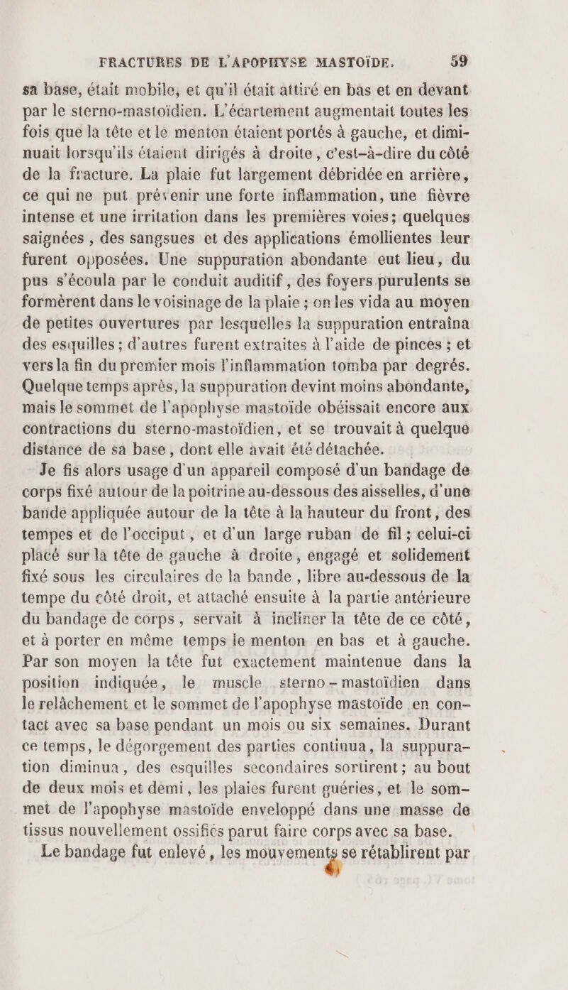 sa base, etait mobile, et qu'il était attiré en bas et en devant par le sterno-mastoïdien. L'écartement augmentait toutes les fois que la tête etle menton étaient portés à gauche, et dimi- nuait lorsqu'ils étaient dirigés à droite, c’est-à-dire du côté de la fracture. La plaie fut largement débridée en arrière, ce quine put prévenir une forte inflammation, une fièvre intense et une irritation dans les premières voies; quelques saignées , des sangsues et des applications émollientes leur furent opposées. Une suppuration abondante eut lieu, du pus s’écoula par le conduit auditif, des foyers purulents se formèrent dans le voisinage de la plaie ; on les vida au moyen de petites ouvertures par lesquelles la suppuration entraîna des esquilles ; d’autres furent extraites à l’aide de pinces ; et vers la fin du premier mois inflammation tomba par degrés. Quelque temps après, la suppuration devint moins abondante, mais le sommet de l'apophyse mastoïde obélissait encore aux contractions du sterno-mastoïdien, et se trouvait à quelque distance de sa base, dont elle avait été détachée. Je fis alors usage d'un appareil composé d'un bandage de corps fixé autour de la poitrine au-dessous des aisselles, d'une bande appliquée autour de la tête à la hauteur du front, des tempes et de l'occiput, et d'un large ruban de fil ; celui-ci placé sur la tête de gauche à droite, engagé et solidement fixé sous les circulaires de la bande , libre au-dessous de la tempe du eôté droit, et attaché ensuite à la partie antérieure du bandage de corps, servait à incliner la tête de ce côté, et à porter en même temps le menton en bas et à gauche. Par son moyen la tête fut exactement maintenue dans la position indiquée, Île muscle sterno- mastoïdien dans le relâchement et le sommet de l’apophyse mastoïde en con- tact avec sa base pendant un mois ou six semaines. Durant ce temps, le dégorgement des parties continua, la suppura- tion diminua, des esquilles secondaires sortirent ; au bout de deux mois et demi, les plaies furent guéries, et le som- met de lapophyse mastoïde enveloppé dans une masse de tissus nouvellement ossifiés parut faire corps avec sa base. Le bandage fut enlevé, les cie à rétablirent par