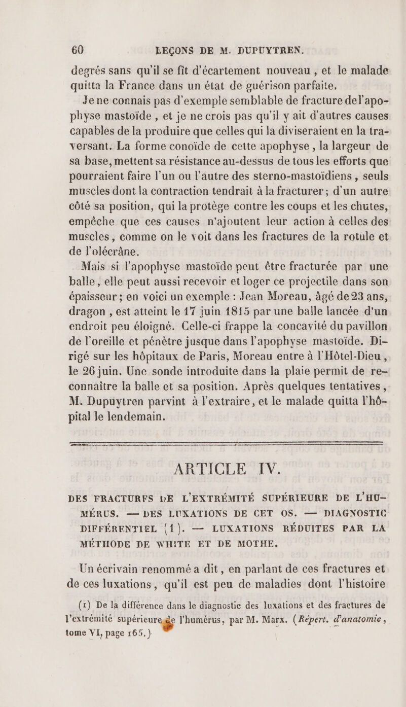 degrés sans qu'il se fit d’écartement nouveau, et le malade quitta la France dans un état de guérison parfaite, Jene connais pas d'exemple semblable de fracture del'apo- physe mastoïde , et je ne crois pas qu’il y ait d'autres causes capables de la produire que celles qui la diviseraient en la tra- versant. La forme conoïde de cette apophyse, la largeur de sa base, mettent sa résistance au-dessus de tous les efforts que pourraient faire l’un ou l’autre des sterno-mastoïdiens , seuls muscles dont la contraction tendrait à la fracturer ; d'un autre côté sa position, qui la protège contre les coups et les chutes, empêche que ces causes n'ajoutent leur action à celles des muscles, comme on le voit dans les fractures de la rotule et de l’olécrâne. Mais si l'apophyse mastoïde peut être fracturée par une balle, elle peut aussi recevoir et loger ce projectile dans son épaisseur ; en voici un exemple : Jeän Moreau, âgé de 23 ans, dragon , est atteint le 17 juin 1815 par une balle lancée d'un endroit peu éloigné. Celle-ci frappe la concavité du pavillon de l'oreille et pénètre jusque dans l'apophyse mastoïde. Di- rigé sur les hôpitaux de Paris, Moreau entre à l'Hôtel-Dieu , le 26 juin. Üne sonde introduite dans la plaie permit de re- connaître la balle et sa position. Après quelques tentatives, M. Dupuytren parvint à l’extraire, et le malade quitta l'hô- pital le lendemain. ARTICLE IV. DES FRACTURFS LE L'EXTRÉMITÉ SUPÉRIEURE DE L'HU-— MÉRUS. — DES LUXATIONS DE CET OS. — DIAGNOSTIC DIFFÉRENTIEL {{). — LUXATIONS RÉDUITES PAR LA MÉTHODE DE WHITE ET DE MOTHE, Un écrivain renommé a dit, en parlant de ces fractures et de ces luxations, qu'il est peu de maladies dont l'histoire (x) De la différence dans le diagnostic des luxations et des fractures de l'extrémité supérieure lhumérus, par M. Marx. ( Répert. d'anatomie , tome VI, page 165. }