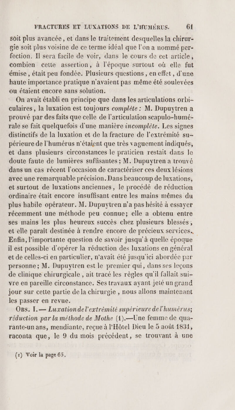 soit plus avancée, et dans le traitement desquelles la chirur- gie soit plus voisine de ce terme idéal que l'on a nommé per- fection. Il sera facile de voir, dans le cours de cet article, combien cette assertion, à l'époque surtout où elle fut émise , était peu fondée. Plusieurs questions , en effet, d'une haute importance pratique n'avaient pas même été soulevées ou étaient encore sans solution. On avait établi en principe que dans les articulations orbi- culaires , la luxation est toujours complète : M. Dupuytren a prouvé par des faits que celle de l'articulation scapulo-humé- rale se fait quelquefois d'une manière incomplète. Les signes distinctifs de la luxation et de la fracture de l'extrémité su- périeure de l’humérus n'étaient que très vaguement indiqués, et dans plusieurs circonstances le praticien restait dans le doute faute de lumières suffisantes ; M. Dupuytren a trouvé dans un cas récent l’occasion de caractériser ces deux lésions avec une remarquable précision. Dans beaucoup de luxations, et surtout de luxations anciennes, le procédé de réduction ordinaire était encore insuffisant entre les mains mêmes du plus habile opérateur. M. Dupuytren n’a pas hésité à essayer récemment une méthode peu connue; elle a obtenu entre ses mains les plus heureux succès chez plusieurs blessés, et elle paraît destinée à rendre encore de précieux services. Enfin, l'importante question de savoir jusqu’à quelle époque il est possible d'opérer la réduction des luxations en général et de celles-ci en particulier, n'avait été jusqu'ici abordée par personne ; M. Dupuytren est le premier qui, dans ses leçons de clinique chirurgicale , ait tracé les règles qu'il failait sui- vre en pareille circonstance. Ses travaux ayant jeté un grand jour sur cette partie de la chirurgie , nous allons maintenant les passer en revue. O8s. I[,— Luxationde l'extrémité supérieure de l'humérus; réduction par la méthode de Mothe (1).—Une femme de qua- rante-un ans, mendiante, recue à l'Hôtel Dieu le 5 août 1834, raconta que, le 9 du mois précédent, se trouvant à une (r) Voir la page 65,