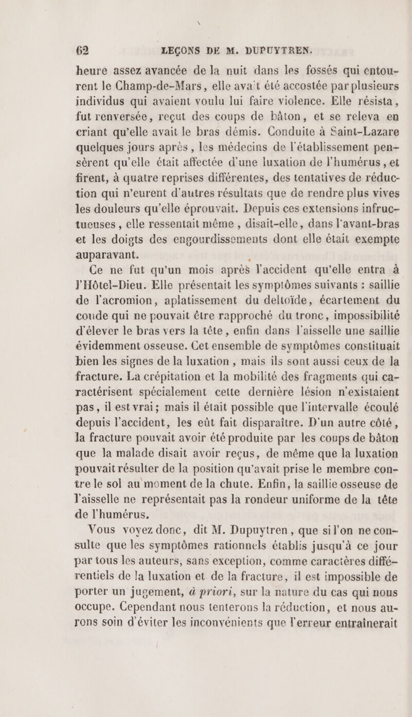 heure assez avancée de la nuit dans les fossés qui entou- rent le Champ-de-Mars, elle ava't été accostée par plusieurs individus qui avaient voulu lui faire violence. Elle résista, fut renversée, reçut des coups de bâton, et se releva en criant qu’elle avait le bras démis. Conduite à Saint-Lazare quelques jours après , les médecins de l'établissement pen- sèrent qu'elle était affectée d'une luxation de l'humérus , et firent, à quatre reprises différentes, des tentatives de réduc- tion qui n’eurent d’autres résultats que de rendre plus vives les douleurs qu’elle éprouvait. Depuis ces extensions infruc- tueuses , elle ressentait même , disait-elle, dans l'avant-bras et les doigts des engourdissements dont elle était exempte auparavant. Ce ne fut qu'un mois après l'accident qu'elle entra à J'Hôtel-Dieu. Elle présentait les symptômes suivants : saillie de l'acromion, aplatissement du deltoïde, écartement du coude qui ne pouvait être rapproché du tronc, impossibilité d'élever le bras vers la tête, enfin dans l'aisselle une saillie évidemment osseuse. Cet ensemble de symptômes constituait bien les signes de la luxation , mais ils sont aussi ceux de Ja fracture. La crépitation et la mobilité des fragments qui ca- ractérisent spécialement cette dernière lésion n'existaient pas, ilest vrai; mais il était possible que l'intervalle écoulé depuis l'accident, les eût fait disparaître. D'un autre côté, la fracture pouvait avoir été produite par les coups de bâton que Ja malade disait avoir reçus, de même que la luxation pouvait résulter de la position qu'avait prise le membre con- tre le sol au moment de la chute. Enfin, la saillie osseuse de l'aisselle ne représentait pas la rondeur uniforme de la tête de l'humérus. Vous voyez donc, dit M. Dupuytren, que sil’on ne con- sulte que les symptômes rationnels établis jusqu’à ce jour par tous les auteurs, sans exception, comme caractères diffé- rentiels de la luxation et de la fracture, il est impossible de porter un jugement, à priori, sur la nature du cas qui nous occupe. Cependant nous tenterons la réduction, et nous au- rons soin d'éviter les inconvénients que l'erreur entrainerait