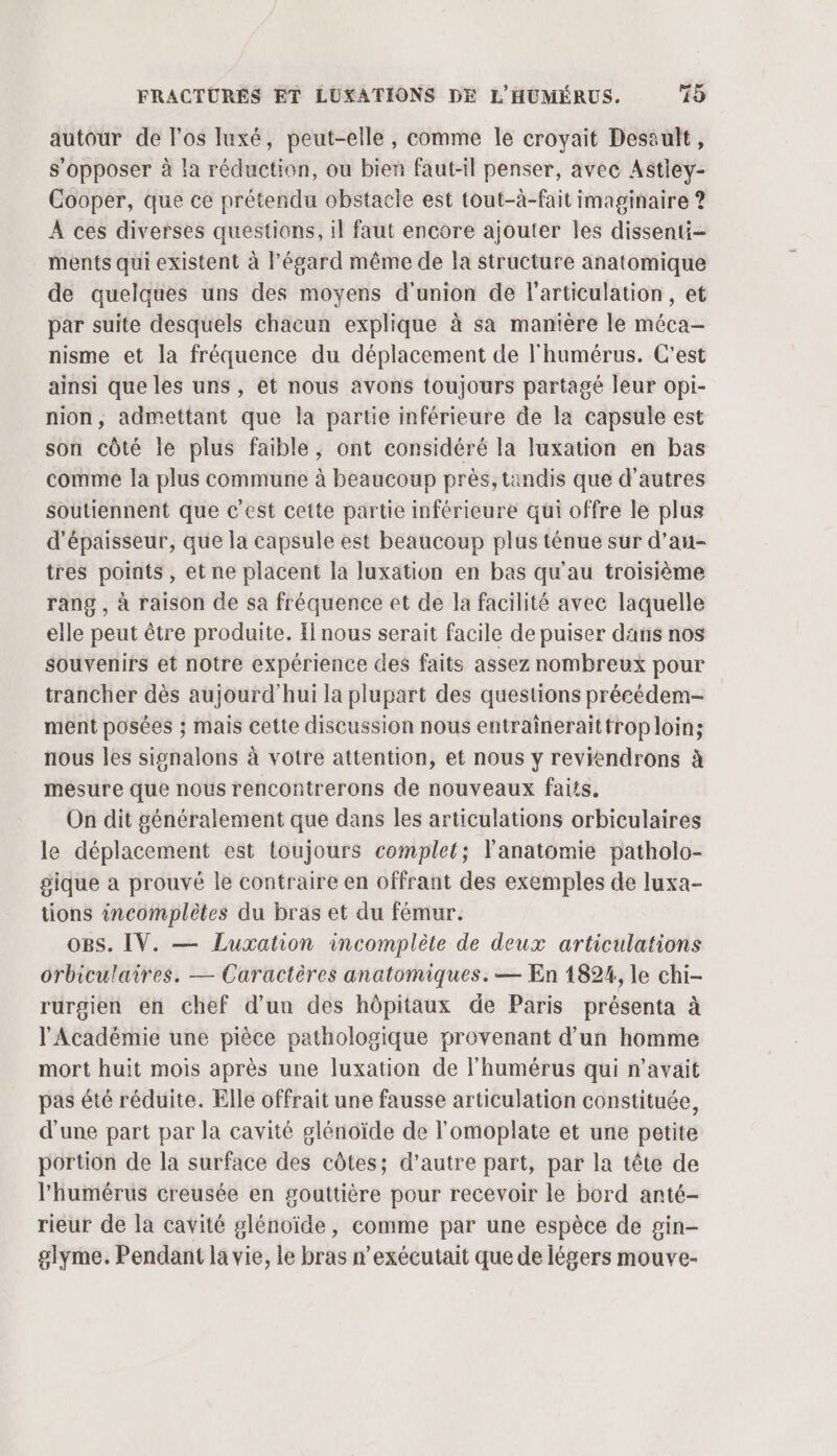 autour de los luxé, peut-elle, comme le croyait Desault, s'opposer à la réduction, où bien faut-il penser, avec Astiey- Cooper, que ce prétendu obstacle est tout-à-fait imaginaire ? À ces diverses questions, il faut encore ajouter les dissenti- ments qui existent à l'égard même de la structure anatomique de quelques uns des moyens d'union de l'articulation, et par suite desquels chacun explique à sa manière le Méca nisme et la fréquence du déplacement de l'humérus. C'est ainsi que les uns , et nous avons toujours partagé leur opi- nion, admettant que la partie inférieure de la capsule est son côté le plus faible, ont considéré la luxation en bas comme Ja plus commune à beaucoup près, tandis que d’autres soutiennent que c’est cette partie inférieure qui offre le plus d'épaisseur, que la capsule est beaucoup plus ténue sur d’au- tres points, et ne placent la luxation en bas qu'au troisième rang , à raison de sa fréquence et de la facilité avec laquelle elle peut être produite. I nous serait facile de puiser dans nos souvenirs et notre expérience des faits assez nombreux pour trancher dès aujourd'hui la plupart des questions précédem- ment posées ; mais cette discussion nous entraineraitfrop loin; nous les sisnalons à votre attention, et nous y reviendrons à mesure que nous rencontrerons de nouveaux faits. On dit généralement que dans les articulations orbiculaires le déplacement est toujours complet; l'anatomie patholo- pique a prouvé le contraire en offrant des exemples de luxa- tions incomplètes du bras et du fémur. OBS. IV. — Luxation incomplète de deux articulations orbiculaires. — Caractères anatomiques. — En 1824, le chi- rurgien en chef d’un des hôpitaux de Paris présenta à l'Académie une pièce pathologique provenant d’un homme mort huit mois après une luxation de l’humérus qui n’avait pas été réduite. Elle offrait une fausse articulation constituée, d'une part par la cavité glénoïde de l'omoplate et une petite portion de la surface des côtes; d’autre part, par la tête de l’humérus creusée en gouttière pour recevoir le bord anté- rieur de la cavité glénoïde, comme par une espèce de pin- glyme. Pendant la vie, le bras n’exécutait que de légers mouve-