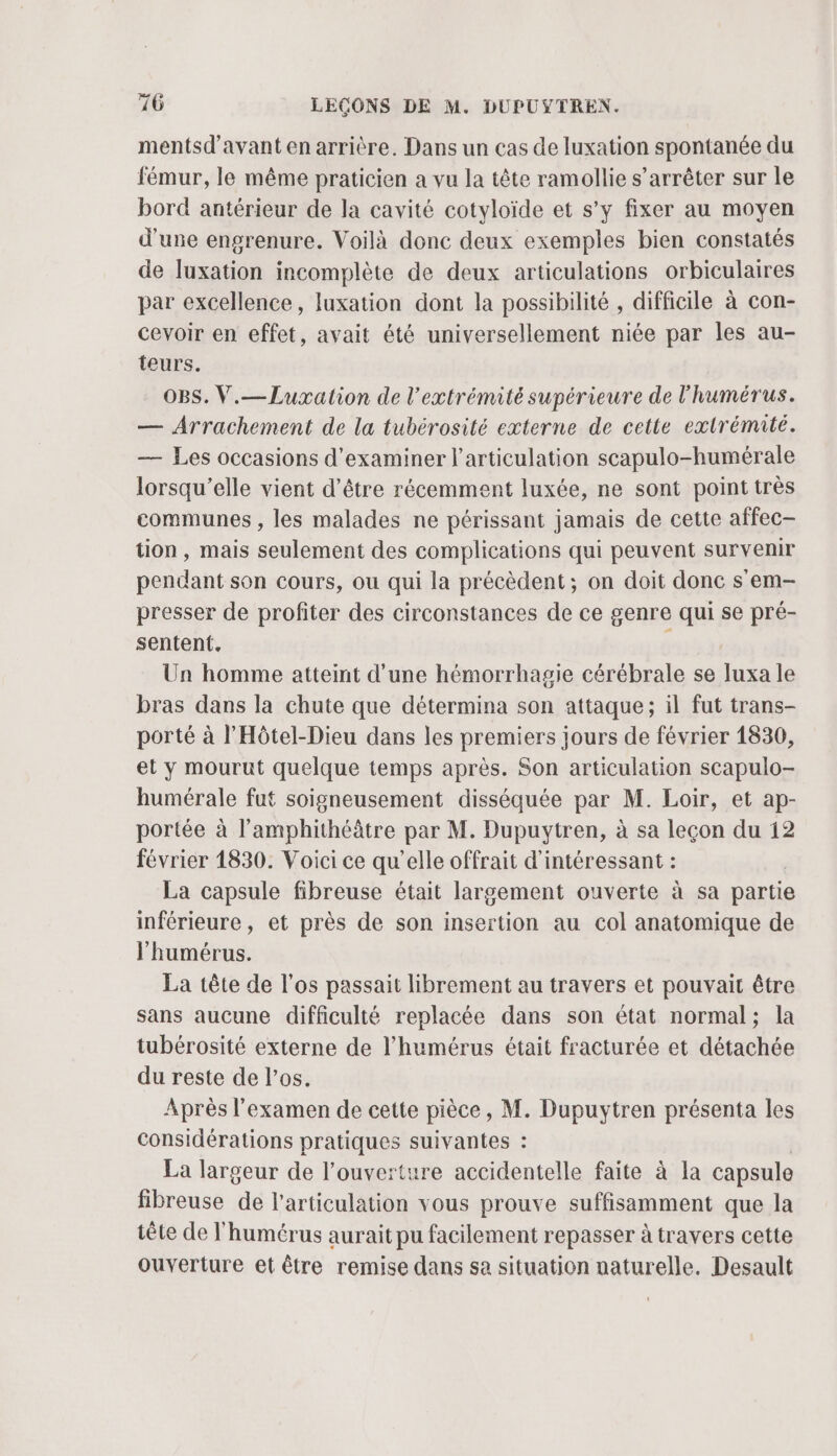 mentsd'avant en arrière. Dans un cas de luxation spontanée du fémur, le même praticien a vu la tête ramollie s’arrêter sur le bord antérieur de la cavité cotyloïde et s’y fixer au moyen d'une engrenure. Voilà donc deux exemples bien constatés de luxation incomplète de deux articulations orbiculaires par excellence, luxation dont la possibilité , difficile à con- cevoir en effet, avait été universellement niée par les au- teurs. OBS. V.— Luxation de l'extrémité supérieure de l'humérus. — Arrachement de la tubérosité externe de cette extrémité. — Les occasions d'examiner l'articulation scapulo-humérale lorsqu'elle vient d’être récemment luxée, ne sont point très communes , les malades ne périssant jamais de cette affec- tion, mais seulement des complications qui peuvent survenir pendant son cours, ou qui la précèdent; on doit donc s'em- presser de profiter des circonstances de ce genre qui se pré- sentent. s Un homme atteint d'une hémorrhagie cérébrale se luxa le bras dans la chute que détermina son attaque; il fut trans- porté à l’Hôtel-Dieu dans les premiers jours de février 1830, et y mourut quelque temps après. Son articulation scapulo- humérale fut soigneusement disséquée par M. Loir, et ap- portée à l’amphithéâtre par M. Dupuytren, à sa leçon du 12 février 1830. Voici ce qu’elle offrait d'intéressant : | La capsule fibreuse était largement ouverte à sa partie inférieure, et près de son insertion au col anatomique de l'humérus. La tête de l'os passait librement au travers et pouvait être sans aucune difficulté replacée dans son état normal; la tubérosité externe de l’humérus était fracturée et détachée du reste de l’os. Après l'examen de cette pièce, M. Dupuytren présenta les Considérations pratiques suivantes : La largeur de l'ouverture accidentelle faite à la capsule fibreuse de l'articulation vous prouve suffisamment que la tête de l'humérus aurait pu facilement repasser à travers cette ouverture et être remise dans sa situation naturelle. Desault