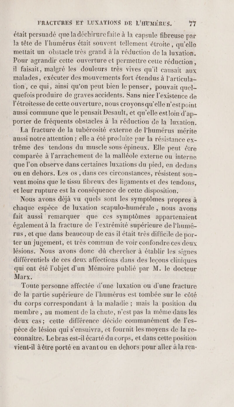 était persuadé que la déchirure faite à la capsule fibreuse par la tête de l'humérus était souvent tellement étroite, qu’elle mettait un obstacle très grand à la réduction de la luxation. Pour agrandir cette ouverture et permettre cette réduction , il faisait, malgré les douleurs très vives qu'il causait aux malades, exécuter des mouvements fort étendus à l’articula- tion, ce qui, ainsi qu’on peut bien le penser, pouvait quel- quefois produire de graves accidents. Sans nier l'existence de l'étroitesse de cette ouverture, nous croyons qu’elle n'estpoint aussi commune que le pensait Desault, et qu’elle est loin d'ap- porter de fréquents obstacles à la réduction de la luxation. La fracture de la tubérosité externe de l’humérus mérite aussi notre attention ; elle a été produite par la résistance ex- trème des tendons du muscle sous-épineux. Elle peut être comparée à l’arrachement de la malléole externe ou interne que l’on observe dans certaines luxations du pied, en dedans ou en dehors. Les os , dans ces circonstances, résistent sou- vent moins que le tissu fibreux des ligaments et des tendons, et leur rupture est la conséquence de cette disposition. Nous avons déjà vu quels sont les symptômes propres à chaque espèce de luxation scapulo-humérale , nous avons fait aussi remarquer que ces symptômes appartenaient également à la fracture de l'extrémité supérieure de l'humé- rus , et que dans beaucoup de cas il était très difficile de por- ter un jugement, et très commun de voir confondre ces deux lésions. Nous avons donc dû chercher à établir les signes différentiels de ces deux affections dans des leçons cliniques qui ont été l’objet d'un Mémoire publié par M. le docteur Marx. Toute personne affectée d’une luxation ou d'une fracture de la partie supérieure de l'humérus est tombée sur le côté du corps correspondant à la maladie ; mais la position du membre , au moment de la chute, n’est pas la même dans les deux cas; cette différence décide communément de les- pèce de lésion qui s’ensuivra, et fournit les moyens de la re- connaître. Le bras est-il écarté du corps, et dans cette position vient-il à être porté en avant ou en dehors pour aller à la ren-