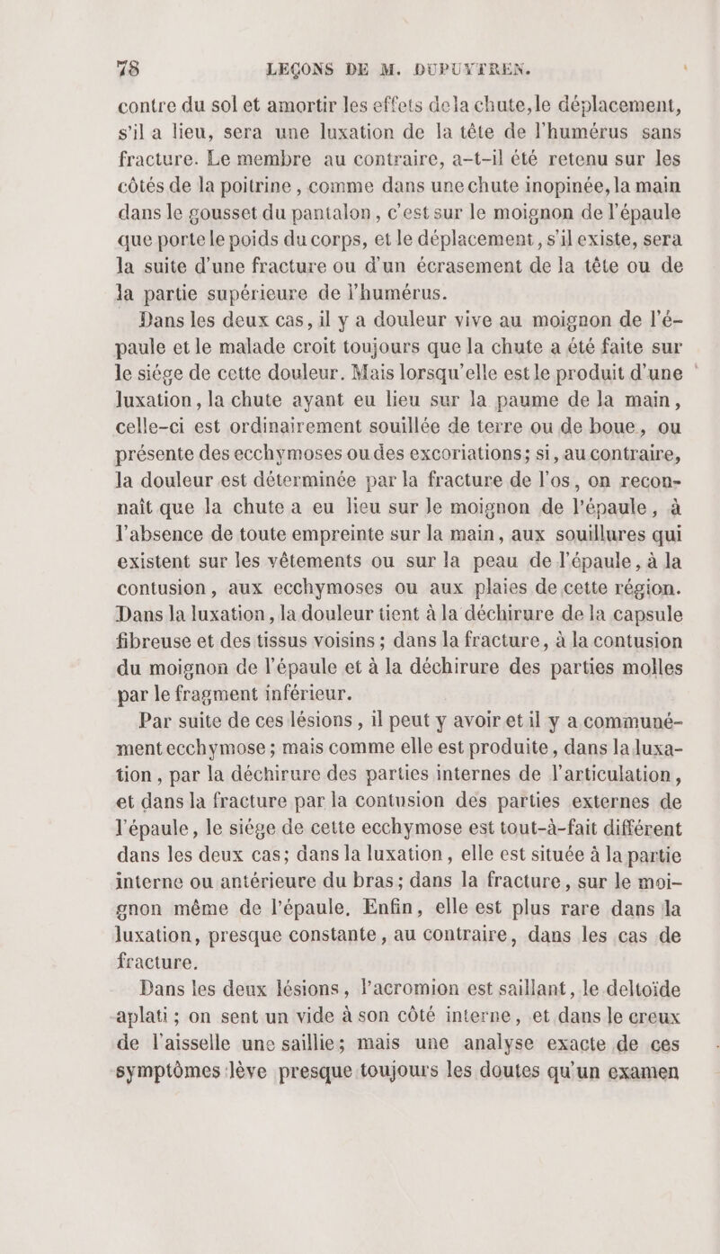 contre du sol et amortir les effets dela chute, le déplacement, s’il a lieu, sera une luxation de la tête de l'humérus sans fracture. Le membre au contraire, a-t-1il été retenu sur les côtés de la poitrine , comme dans une chute inopinée, la main dans le gousset du pantalon, c'est sur le moignon de l'épaule que porte le poids du corps, et le déplacement, s’il existe, sera la suite d’une fracture ou d’un écrasement de la tête ou de la partie supérieure de l’humérus. Dans les deux cas, il y a douleur vive au moignon de l’é- paule et le malade croit toujours que la chute a été faite sur le siége de cette douleur. Mais lorsqu'elle est le produit d’une luxation , la chute ayant eu lieu sur la paume de la main, celle-ci est ordinairement souillée de terre ou de boue, ou présente des ecchymoses ou des excoriations; si, au contraire, la douleur est déterminée par la fracture de l'os, on recon- naît que la chute a eu lieu sur Je moignon de l'épaule, à l’absence de toute empreinte sur la main, aux souillures qui existent sur les vêtements ou sur la peau de l'épaule, à la contusion, aux ecchymoses ou aux plaies de cette région. Dans la luxation, la douleur tient à la déchirure de la capsule fibreuse et des tissus voisins ; dans la fracture, à la contusion du moignon de l'épaule et à la déchirure des parties molles par le fragment inférieur. Par suite de ces lésions , 1l peut y avoiret il y a communé- mentecchymose ; mais comme elle est produite, dans la luxa- tion , par la déchirure des parties internes de l'articulation, et dans la fracture par la contusion des parties externes de l'épaule, le siége de cette ecchymose est tout-à-fait différent dans les deux cas; dans la luxation, elle est située à la partie interne ou antérieure du bras; dans la fracture, sur le moi- gnon même de l’épaule, Enfin, elle est plus rare dans la luxation, presque constante, au contraire, dans les cas de fracture. Dans les deux lésions, l’acromion est saillant, le deltoïde -aplati; on sent un vide à son côté interne, et dans le creux de l’aisselle une saillie; mais une analyse exacte de ces symptômes lève presque toujours les doutes qu'un examen