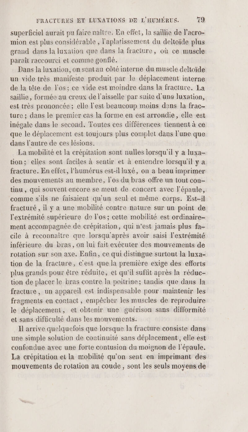 superficiel aurait pu faire naître. En effet, la saillie de l’acro- mion est plus considérable , l'aplatissement du deltoïde plus orand dans la luxation que dans la fracture, où ce muscle paraît raccourci et comme gonflé. Dans la luxation, on sent au côté interne du muscle deltoïde un vide très manifeste produit par le déplacement interne de la tête de l'os; ce vide est moindre dans la fracture. La saillie, formée au creux de l’aisselle par suite d'une luxation, est très prononcée ; elle l'est beaucoup moins dans Îa frac- ture ; dans le premier cas la forme en est arrondie, elle est inégale dans le second. Toutes ces différences tiennent à ce que le déplacement est toujours plus complet dans l'une que dans l'autre de ces lésions. La mobilité et la crépitation sont nulles lorsqu'il y a luxa- tion; elles sont faciles à sentir et à entendre lorsqu'il y a fracture. En effet, l’humérus est-il luxé, on a beau imprimer des mouvements au membre, l'os du bras offre un tout con- tinu , qui souvent encore se meut de concert avec l'épaule, comme s'ils ne faisaient qu'un seul et même corps. Est-il fracturé , il y à une mobilité contre nature sur un point de l'extrémité supérieure de l'os; cette mobilité est ordinaire- ment accompagnée de erépitation, qui n’est jamais plus fa- cile à reconnaître que lorsqu après avoir saisi l'extrémité inférieure du bras, on lui fait exécuter des mouvements de rotation sur son axe. Enfin, ce qui distingue surtout la luxa- tion de la fracture, c'est que la première exige des efforts plus grands pour être réduite, et qu’il suffit après la réduc- tion de placer le bras contre la poitrine; tandis que dans la fracture, un appareil est indispensable pour mamtenir les fragments en contact , empêcher les muscles de reproduire le déplacement, et obtenir une guérison sans difformité et sans difficulté dans les mouvements. Il arrive quelquefois que lorsque la fracture consiste dans une simple solution de continuité sans déplacement, elle est confondue avec une forte contusion du moignon de l'épaule. La crépitation et la mobilité qu'on sent en imprimant des mouvements de rotation au coude , sont les seuls moyens de