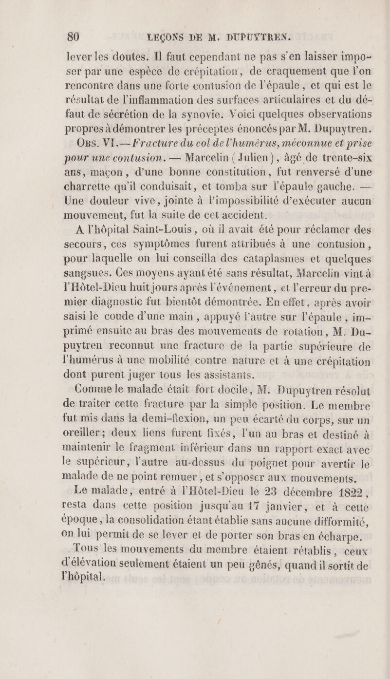 lever les doutes. Il faut cependant ne pas s’en laisser impo- ser par une espèce de crépitation, de craquement que l’on rencontre dans une forte contusion de l'épaule, et qui est Île résultat de l’inflammation des surfaces articulaires et du dé- faut de sécrétion de la synovie. Voici quelques observations propres à démontrer les préceptes énoncés par M. Dupuytren. O8s. VE.— Fracture du col de l'humérus, méconnue et prise pour une contusion. — Marcelin ( Julien), àgé de trente-six ans, maçon, d’une bonne constitution, fut renversé d’une charrette qu'il conduisait, et tomba sur l'épaule gauche. — Une douleur vive, jointe à l'impossibilité d'exécuter aucun mouvement, fut la suite de cet accident. A l'hôpital Saint-Louis, où il avait été pour réclamer des secours, ces symptômes furent atiribués à une contusion, pour laquelle on lui conseilla des cataplasmes et quelques sangsues. Ces moyens ayantété sans résultat, Marcelin vint à l’Hôtel-Dieu huit jours après l'événement, et l'erreur du pre- mier diagnostic fut bientôt démontrée. En effet, après avoir saisi le coude d'une main , appuyé l'autre sur l'épaule , im- primé ensuite au bras des mouvements de rotation, M. Du- puytren reconnut une fracture de la partie supérieure de l'humérus à une mobilité contre nature et à une crépitation dont purent juger tous les assistants. Comme le malade était fort docile, M. Dupuytren résolut de traiter cette fracture par la simple position. Le membre fut mis dans la demi-flexion, un peu écarté du corps, sur un oreiller; deux liens furent fixés, l’un au bras et destiné à maintenir le fragment inférieur dans un rapport exact avec le supérieur, l'autre au-dessus du poignet pour avertir le malade de ne point remuer , et s'opposer aux mouvements. Le malade, entré à l'Hôtel-Dieu le 23 décembre 1822, resta dans cette position jusqu'au 17 janvier, et à cette époque, la consolidation étant établie sans aucune difformité, On lui permit de se lever et de porter son bras en écharpe. Tous les mouvements du membre étaient rétablis , ceux d'élévation seulement étaient un peu gênés, quand il sortit de l'hôpital.
