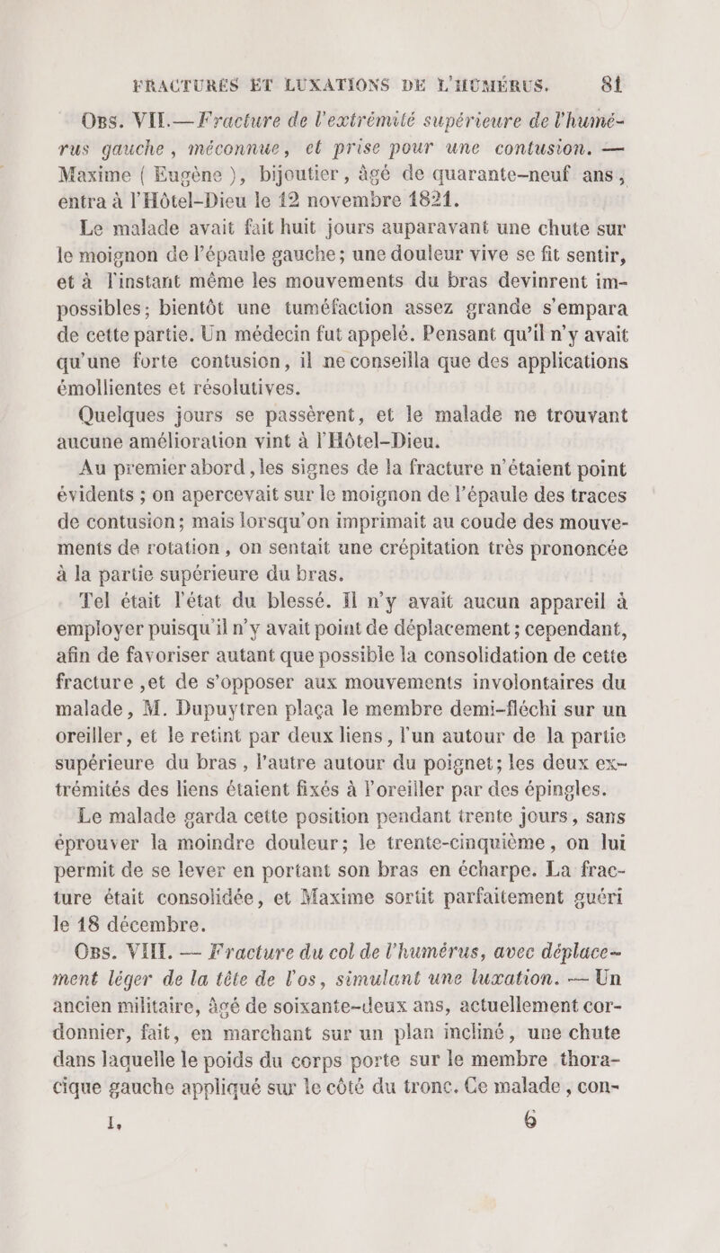 Ogs. VIL.— Fracture de l'extrémité supérieure de l'hume- rus gauche, méconnue, el prise pour une contusion. — Maxime { Eugène ), bijoutier, àgé de quarante-neuf ans, entra à l'Hôtel-Dieu le 12 novembre 1821. Le malade avait fait huit jours auparavant une chute sur le moignon de l'épaule gauche; une douleur vive se fit sentir, et à l'instant même les mouvements du bras devinrent im- possibles ; bientôt une tuméfaction assez grande s’empara de cette partie. Un médecin fut appelé. Pensant qu’il n’y avait qu'une forte contusion, il ne conseilla que des applications émollientes et résolutives. | Quelques jours se passèrent, et le malade ne trouvant aucune amélioration vint à l'Hôtel-Dieu. Au premier abord , les signes de la fracture n'étaient point évidents ; on apercevait sur le moignon de l'épaule des traces de contusion; mais lorsqu'on imprimait au coude des mouve- ments de rotation , on sentait une crépitation très prononcée à la partie supérieure du bras. Tel était l'état du blessé. Il n’y avait aucun appareil à employer puisqu il n’y avait point de déplacement ; cependant, afin de favoriser autant que possible la consolidation de cette fracture ,et de s'opposer aux mouvements involontaires du malade, M. Dupuytren plaça le membre demi-fléchi sur un oreiller , et le retint par deux liens, l'un autour de la partie supérieure du bras , l’autre autour du poignet; les deux ex- trémités des liens étaient fixés à l’oreiiler par des épingles. Le malade garda cette position pendant trente Jours, sans éprouver la moindre douleur; le trente-cinquième, on lui permit de se lever en portant son bras en écharpe. La frac- ture était consolidée, et Maxime sortit parfaitement guéri le 18 décembre. Os. VIT. — Fracture du col de l'humérus, avec déplace- ment léger de la tête de l'os, simulant une luxation. — Un ancien militaire, âgé de soixante-deux ans, actuellement cor- donnier, fait, en marchant sur un plan incliné, une chute dans laquelle le poids du corps porte sur le membre thora- cique gauche appliqué sur le côté du tronc. Ce malade , con- I, Q