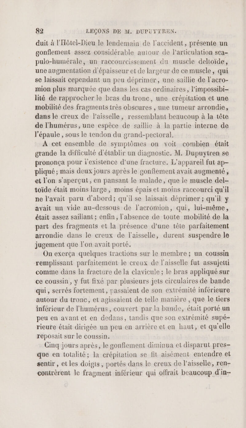 duit à l'Hôtel-Dieu le lendemain de l’accident, présente un gonflement assez considérable autour de larüculation sca- pulo-humérale, un raccourcissement du muscle deltoïde, une augmentation d épaisseur et de largeur de ce muscle, qui se laissait cependant un peu déprimer, une saillie de l'acro- mion plus marquée que dans les cas ordinaires, l’impossibi- lité de rapprocher le bras du tronc, une crépitation et une mobilité des fragments très obscures , une tumeur arrondie, dans le creux de Paisselle, ressemblant beaucoup à la tête de l'humérus , une espèce de saillie à la partie interne de l'épaule , sous le tendon du grand-pectoral. À cet ensemble de symptômes on voit combien était grande la difficulté d'établir un diagnostic. M. Dupuytren se prononça pour l'existence d’une fracture. L'appareil fut ap- pliqué ; mais deux jours après le gonflement avait augmenté, et l'on s’aperçut, en pansant le malade, que le muscle del- toide était moins large, moins épais et moins raccourci qu’il ne l’avait paru d'abord; qu’il se laissait déprimer ; qu'il y avait un vide au-dessous de lacromion, qui, lui-même, était assez saillant ; enfin, l'absence de toute mobilité de la part des fragments et a présence d’une tête parfaitement arrondie dans le creux de l’aisselle, durent suspendre le jugement que l'on avait porté. On exerça quelques tractions sur le membre ; un coussin remplissant parfaitement le creux de l'aisselle fut assujetti comme dans la fracture de la clavicule ; le bras appliqué sur ce coussin, y fut fixé par plusieurs jets circulaires de bande qui, serrés fortement, passaient de son extrémité inférieure autour du tronc, et agissaient de telle manière , que le tiers inférieur de l’'humérus , couvert par la bande, était porté un peu en avant et en dedans, tandis que son extrémité supé- rieure était dirigée un peu en arrière et en haut, et qu'elle reposait sur le coussin. Cinq jours après, le sonflement diminua et disparut pres- que en totalité; la crépitation se fit aisément entendre et sentir, et les doigts, portés dans le creux de l’aisselle, ren- contrèrent le fragment inférieur qui offrait beaucoup d'in-