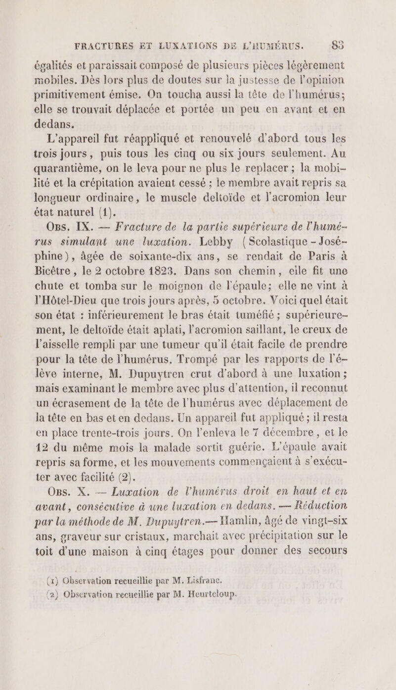 égalités et paraissait composé de plusieurs pièces légèrement mobiles. Dès lors plus de doutes sur la justesse de l'opinion primitivement émise. On toucha aussi la tête de l'humérus; elle se trouvait déplacée et portée un peu en avant et en dedans. L'appareil fut réappliqué et renouvelé d'abord tous les trois jours, puis tous les cinq ou six jours seulement. Au quarantième, on le leva pour ne plus le replacer ; la mobi- lité et la crépitation avaient cessé ; le membre avait repris sa longueur ordinaire, le muscle delitoïde et l'acromion leur état naturel (1). Ogs. IX. — Fracture de la partie supérieure de l'humé- rus simulant une luxation. Lebby (Scolastique - José- phine), âgée de soixante-dix ans, se rendait de Paris à Bicètre , le 2 octobre 1823. Dans son chemin, eile fit une chute et tomba sur le moignon de l'épaule; elle ne vint à l'Hôtel-Dieu que trois jours après, 5 octobre. Voici quel était son état : inférieurement le bras était tuméfié ; supérieure- ment, le deltoïde était aplati, l'acromion saillant, le creux de l’aisselle rempli par une tumeur qu'il était facile de prendre pour la tête de l’humérus. Trompé par les rapports de l'é- lève interne, M. Dupuytren crut d’abord à une luxation ; mais examinant le membre avec plus d'attention, 11 reconnut un écrasement de la tête de l'humérus avec déplacement de la tête en bas et en dedans. Un appareil fut appliqué ; 1 resta en place trente-trois jours. On Yenleva le 7 décembre, et le 12 du même mois la malade sortit guérie. L'épaule avait repris sa forme, et les mouvements commençaient à s'exécu- ter avec facilité (2). O8s. X. — Luxation de l'humérus droit en haut et en avant, consécutive à une luxation en dedans. — Réduction par la méthode de M. Dupuytren.— Hamlin, âgé de vingt-six ans, graveur sur cristaux, marchait avec précipitation sur le toit d’une maison à cinq étages pour donner des secours {1} Observation recueillie par M. Lisfranc. (2) Observation reeueillie par M. Heurteloup.