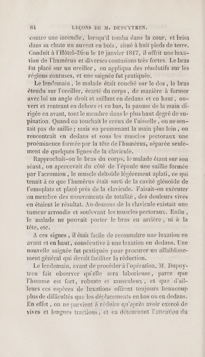 contre une incendie, lorsqu'il tomba dans la cour, et brisa dans sa chute un auvent en bois, situé à huït pieds de terre. Conduit à l'Hôtel-Dieu le 40 janvier 18147, il offrit une fuxa- tion de l'humérus et diverses contusions très fortes. Le bras fat placé sur un oreiller , on appliqua des résolutifs sur les régions contuses, et une saignée fut pratiquée. Le lendemain , le malade était couché sur le des, le bras étendu sur l'oreiller, écarté du corps, de manière à former avec lui un angle droit et saillant en dedans et en haut, ou- vert et rentrant en dehors et en bas, la paume de la main di- rigée en avant, tout ie membre dans le plus haut degré de su- pination. Quand on touchait le creux de l’aisselle , on ne sen- tait pas de saillie ; mais en promenant la main plus loin, on rencontrait en dedans et sous les muscles pectoraux une proéminence formée par la tête de l’humérus, séparée seule- ment de quelques lignes de la clavicule. Rapprochait-on le bras du corps, le malade étant sur son séant, on apercevait du côté de l'épaule une saillie formée par l’acromion , le muscle deltoïde légèrement aplati, ce qui tenait à ce que l’humérus était sorti de la cavité glénoïde de lomoplate et placé près de la clavicule. Faisait-on exécuter au membre des mouvements de totalité, des douleurs vives en étaient le résultat. Au-dessous de la clavicule existait une tumeur arrondie et soulevant les muscles pectoraux. Enfin, le malade ne pouvait porter le bras en arrière, ni à la tête, etc. À ces signes , il était facile de reconnaître une luxation en avant et en haut, consécutive à une luxation en dedans. Une nouvelle saignée fut pratiquée pour procurer un affaiblisse- ment général qui devait faciliter la réduction. Le lendemain, avant de procéder à l'opération, M. Düpuy- tren fait observer qu'elle sera laborieuse, parce que l'homme est fort, robuste et musculeux, et que d’ail- leurs ces espèces de luxations offrent toujours beaucoup plus de difficultés que les déplacements en bas ou en dedans. En effet , on ne parvient à réduire qu'après avoir exercé de vives et longues tractions, et en détournant l'attention du