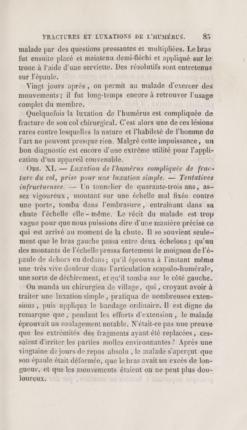 malade par des questions pressantes et multipliées. Le bras fut ensuite placé et maintenu demi-fléchi et appliqué sur le: tronc à l’aide d’une serviette. Des résolutifs sont entretenus sur l'épaule. Vingt jours après, on permit au malade d'exercer des mouvements ; il fut long-temps encore à retrouver l'usage complet du membre. Quelquefois la luxation de l’humérus est compliquée de fracture de son col chirurgical. C’est alors une de ces lésions rares contre lesquelles la nature et l'habileté de l'homme de Yart ne peuvent presque rien. Maloré cette impuissance, un bon diagnostic est encore d’une extrême utilité pour l’appli- cation d’un appareil convenable. Ogs. XI. — Luxation de l'humérus compliquée de frac- ture du col, prise pour une luxation simple. — Tentatives infructueuses. — Un tonnelier de quarante-trois ans, as- sez vigoureux, montant sur une échelle mal fixée contre une porte, tomba dans l’embrasure, entraînant dans sa chute l'échelle elle - même. Le récit du malade est trop vague pour que nous puissions dire d’une manière précise ce qui est arrivé au moment de la chute. I se souvient seule- ment que le bras gauche passa entre deux échelons; qu’un des montants de l'échelle pressa fortement le moignon de l'é- paule de dehors en dedans, qu’il éprouva à l'instant même une très vive douleur dans l'articulation scapulo-humérale, une sorte de déchirement, et au’il tomba sur le côté gauche. On manda un chirurgien de village, qui, croyant avoir à traiter une luxation simple , pratiqua de nombreuses exten- sions , puis appliqua le bandage ordinaire. Îl est digne de remarque que, pendant les efforts d'extension , le malade éprouvait un soulagement notable. N'était-ce pas une preuve que les extrémités des fragments ayant été replacées, ces- saient d'irriter les parties molles environnantes ? Après une vingtaine de jours de repos absolu , le malade s’aperçut que son épaule était déformée, que le bras avait un excès de lon- gueur, et que les mouvements étaient on ne peut plus dou- loureux.