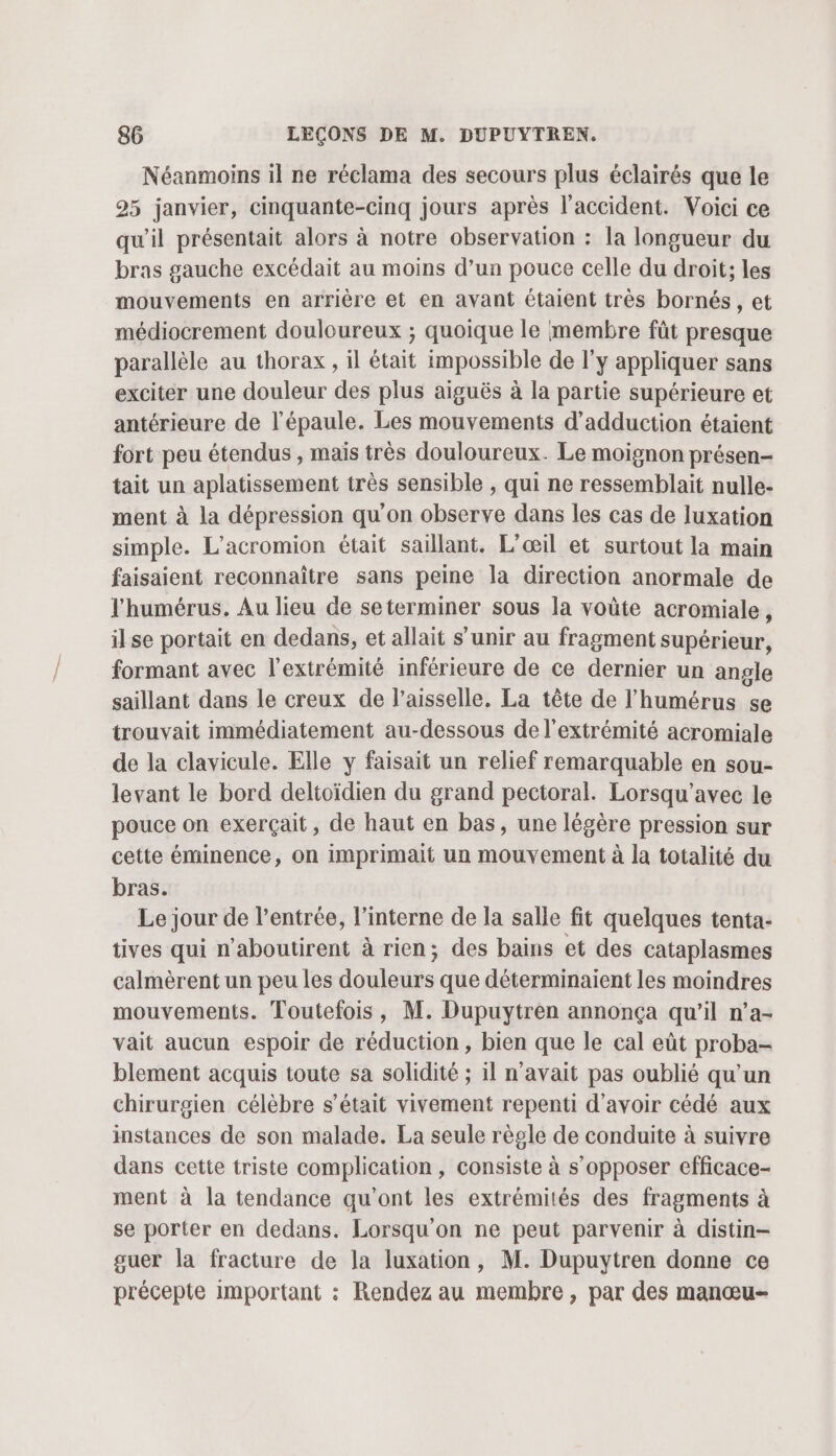 Néanmoins il ne réclama des secours plus éclairés que le 25 janvier, cinquante-cinq jours après l'accident. Voici ce qu'il présentait alors à notre observation : la longueur du bras gauche excédait au moins d’un pouce celle du droit; les mouvements en arrière et en avant étaient très bornés , et médiocrement douloureux ; quoique le membre fût presque parallèle au thorax, il était impossible de l'y appliquer sans exciter une douleur des plus aiguës à la partie supérieure et antérieure de l'épaule. Les mouvements d’adduction étaient fort peu étendus , mais très douloureux. Le moignon présen- tait un aplatissement très sensible , qui ne ressemblait nulle- ment à la dépression qu'on observe dans les cas de luxation simple. L'acromion était saillant. L’œil et surtout la main faisaient reconnaître sans peine la direction anormale de l'humérus. Au lieu de seterminer sous la voûte acromiale, ilse portait en dedans, et allait s’unir au fragment supérieur, formant avec l'extrémité inférieure de ce dernier un angle saillant dans le creux de l’aisselle. La tête de l’humérus se trouvait immédiatement au-dessous de l'extrémité acromiale de la clavicule. Elle y faisait un relief remarquable en sou- levant le bord deltoïdien du grand pectoral. Lorsqu’avec le pouce on exerçait, de haut en bas, une légère pression sur cette éminence, on imprimait un mouvement à la totalité du bras. Le jour de l'entrée, l’interne de la salle fit quelques tenta- tives qui n’aboutirent à rien; des bains et des cataplasmes calmèrent un peu les douleurs que déterminaient les moindres mouvements. Toutefois, M. Dupuytren annonça qu'il n’a- vait aucun espoir de réduction, bien que le cal eût proba- blement acquis toute sa solidité ; 1l n'avait pas oublié qu’un chirurgien célèbre s'était vivement repenti d’avoir cédé aux instances de son malade. La seule règle de conduite à suivre dans cette triste complication, consiste à s’opposer efficace- ment à la tendance qu'ont les extrémités des fragments à se porter en dedans. Lorsqu'on ne peut parvenir à distin- guer la fracture de la luxation, M. Dupuytren donne ce précepte important : Rendez au membre , par des manœu-