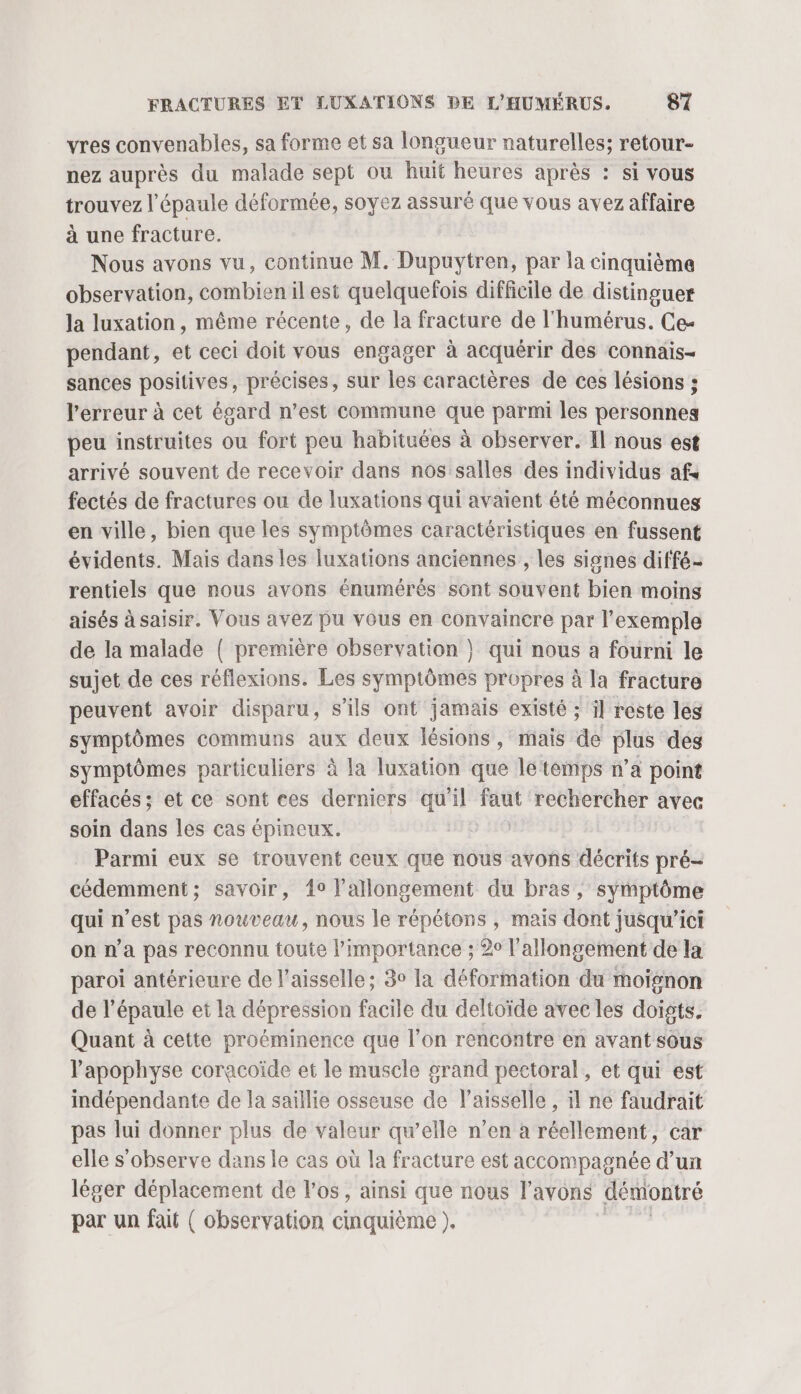 vres convenables, sa forme et sa longueur naturelles; retour- nez auprès du malade sept ou huit heures après : si vous trouvez l'épaule déformée, soyez assuré que vous avez affaire à une fracture. Nous avons vu, continue M. Dupuytren, par la cinquième observation, combien il est quelquefois difficile de distinguer la luxation, même récente, de la fracture de l'humérus. Ce- pendant, et ceci doit vous engager à acquérir des connais- sances positives, précises, sur les caractères de ces lésions ; l'erreur à cet égard n’est commune que parmi les personnes peu instruites ou fort peu habituées à observer. Il nous est arrivé souvent de recevoir dans nos salles des individus af« fectés de fractures ou de luxations qui avaient été méconnues en ville, bien que les symptômes caractéristiques en fussent évidents. Mais dans les luxations anciennes , les signes diffé rentiels que nous avons énumérés sont souvent bien moins aisés à saisir. Vous avez pu vous en convaincre par l’exemple de la malade { première observation } qui nous a fourni le sujet de ces réflexions. Les symptômes propres à la fracture peuvent avoir disparu, s'ils ont jamais existé ; il reste les symptômes communs aux deux lésions, mais de plus dés symptômes particuliers à la luxation que letémps n’a point effacés; et ce sont ces derniers qu'il ab rechercher avec soin dans les cas épineux. | Parmi eux se trouvent ceux que nous avons décrits pré- cédemment; savoir, 4° l’allongement du bras, symptôme qui n’est pas nouveau, nous le répétons , mais dont jusqu'ici on n’a pas reconnu toute l'importance ; 20 l'allongement de la paroi antérieure de l’aisselle; 3° la déformation du moïgnon de l'épaule et la dépression facile du deltoïde avec les doists. Quant à cette proéminence que l’on rencontre en avant sous l’'apophyse coracoïde et le muscle grand pectoral, et qui est indépendante de la saillie osseuse de l’aisselle , il ne faudrait pas lui donner plus de valeur qu’elle n’en à réellement, car elle s’observe dans le cas où la fracture est accompagnée d’un léger déplacement de l'os, ainsi que nous l'avons démontré par un fait ( observation cinquième ).