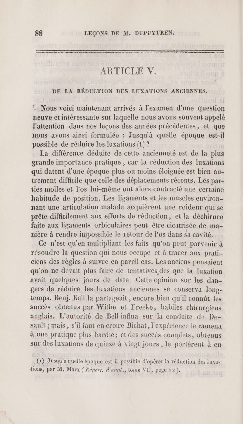 Ce ei ge ARTICLE V. DE LA RÉDUCTION DES LUXATIONS ANCIENNES. !. Nous voici maintenant arrivés à l'examen d’une question neuve et intéressante sur laquelle nous avons souvent appelé l'attention dans nos leçons des années précédentes, et que nous avons ainsi formulée : Jusqu'à quelle époque est-il possible de réduire les luxations (1) ? La différence déduite de cette ancienneté est de la plus grande importance pratique , car la réduction des luxations qui datent d'une époque plus ou moins éloignée est bien au- trement difficile que celle des déplacements récents. Les par- ties molles et l’os lui-même ont alors contracté une certaine habitude de position. Les ligaments et les muscles environ- nant une articulation malade acquièrent une roideur qui se prête difficilement aux efforts de réduction, et la déchirure faite aux ligaments orbiculaires peut être cicatrisée de ma- nière à rendre impossible le retour de l'os dans sa cavité. Ce n’est qu'en multipliant les faits qu’on peut parvenir à résoudre la question qui nous occupe et à tracer aux prati- ciens des règles à suivre en pareil cas. Les anciens pensaient qu'on ne devait plus faire de tentatives dès que la luxation avait quelques jours de date. Cette opinion sur les dan- gers de réduire les luxations anciennes se conserva long- temps. Ben]. Bell la partageait , encore bien qu'il connût les succés obtenus par Withe et Freeke, habiles chirurgiens anglais. L'autorité de Bell influa sur la conduite de De- sault ; mais , s’il faut en croire Bichat, l'expérience le ramena à une pratique plus hardie; et des succès complets, obtenus sur, des luxations de quinze à vingt jours , le portèrent à en _(x) Jusqu'à quelle époque est-il possible d'opérer la réduction des luxa- uons, par M, Marx ( Répert, d'anaf,; tome VII, page 52).