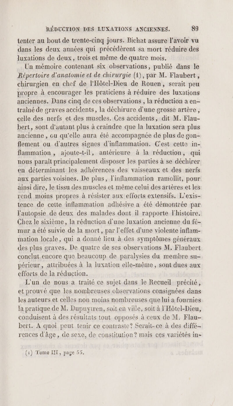 tenter au bout de trente-cinq jours. Bichat assure l'avoir vu dans les deux années qui précédèrent sa mort réduire des luxations de deux, trois et même de quatre mois. Un mémoire contenant six observations, publié dans le Répertoire d'anatomie et de chirurgie (1), par M. Flaubert, chirurgien en chef de l'Hôtel-Dieu de Rouen, serait peu propre à encourager les praticiens à réduire des luxations anciennes. Dans cinq de ces observations , la réduction a en- trainé de graves accidents, la déchirure d'une grosse artère, celle des nerfs et des muscles. Ces accidents, dit M. Klau- bert, sont d'autant plus à craindre que la luxation sera plus ancienne , ou qu’elle aura été accompagnée de plus de gon- flement ou d’autres signes d'inflammation. C’est cette in- flammation , ajoute-t-il, antérieure à {a réduction, qui nous parait principalement disposer les parties à se déchirer en déterminant les adhérences des vaisseaux et des nerfs aux parties voisines. De plus, l'inflammation ramollit, pour ainsi dire, le tissu des muscles et même celui des artères et les rend moins propres à résister aux efforts extensifs. L’exis- tence de cette inflammation adhésive a été démontrée par l'autopsie de deux des malades dont il rapporte l'histoire. Chez le sixième, la réduction d'une luxation ancienne du fé- mur a été suivie de la mort, par l'effet d'une violente inflam- mation locale, qui à donné lieu à des symptômes généraux des plus graves. De quatre de ses observations M. Flaubert conclut.encore que beaucoup de paralysies du membre su- périeur, atiribuées à la luxation elle-même, sont dues aux efforts de la réduction. L'un de nous a traité ce sujet dans le Recueil précité, et prouvé que les nombreuses observations consignées dans les auteurs et celles non moins nombreuses que lui a fournies la pratique de M. Dupuyiren, soit en ville, soit à l'Hôtel-Dieu, conduisent à des résultats tout opposés à ceux de M. Flau- bert. À quoi peut tenir ce contraste? Serait-ce à des diffé- rences d'âge , de sexe, de constitution ? mais ces variétés in- (x) Tome IT, page 55.