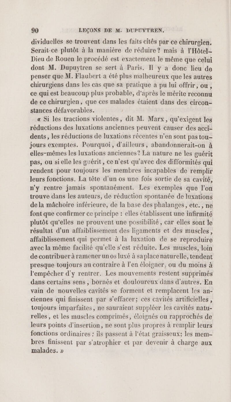 dividuelles se trouvent dans les faits cités par ce chirurgien. Serait-ce plutôt à la manière de réduire? mais à l’'Hôtel- Dieu de Rouen le procédé est exactement le même que celui dont M. Dupuytren se sert à Paris. Il y a donc lieu de penser que M. Flaubert a été plus malheureux que les autres chirurgiens dans les cas que sa pratique a pu lui offrir, ou , ce qui est beaucoup plus probable, d’après le mérite reconnu de ce chirurgien, que ces malades étaient dans des circon- stances défavorabies. « Si les tractions violentes, dit M. Marx, qu’exigent les réductions des luxations anciennes peuvent causer des acci- dents, les réductions de luxations récentes n’en sont pas tou- jours exemptes. Pourquoi, d’ailleurs, abandonnerait-on à elles-mêmes les luxations anciennes? La nature ne les guérit pas, ou sielle les guérit, ce n’est qu'avec des difformités qui rendent pour toujours les membres incapables de remplir leurs fonctions. La tête d’un os une fois sortie de sa cavité, n'y rentre jamais spontanément. Les exemples que l’on trouve dans les auteurs, de réduction spontanée de luxations de la mâchoire inférieure, de la base des phalanges, etc. , ne font que confirmer ce principe : elles établissent une infirmité plutôt qu’elles ne prouvent une possibilité, car elles sont le résultat d’un affaiblissement des ligaments et des muscles, affaiblissement qui permet à la luxation de se reproduire avec la même facilité qu'elle s’est réduite. Les muscles, loin de contribuer à ramener un os luxé à saplace naturelle, tendent presque toujours au contraire à l'en éloigner, ou du moins à l'empêcher d'y rentrer. Les mouvements restent supprimés dans certains sens , bornés et douloureux dans d’autres. En vain de nouvelles cavités se forment et remplacent les an- ciennes qui finissent par s'effacer; ces cavités artificielles , toujours imparfaites, ne sauraient suppléer les cavités natu- relles , et les muscles comprimés, éloignés ou rapprochés de leurs points d'insertion, ne sont plus propres à remplir leurs fonctions ordinaires : ils passent à l’état graisseux; les mem- bres finissent par s’atrophier et par devenir à charge aux malades. »