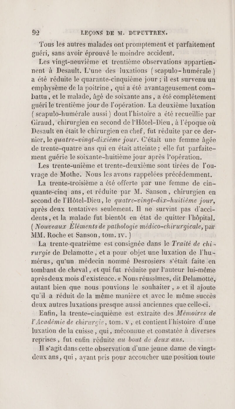 Tous les autres malades ont promptement et parfaitement guéri, sans avoir éprouvé le moindre accident. Les vingt-neuvième et trentième observations appartien- nent à Desault. L’une des luxations { scapulo-humérale } a été réduite le quarante-cinquième jour ; il est survenu un emphysème de la poitrine, qui a été avantageusement com- battu , et le malade, âgé de soixante ans, a été complétement guéri le trentième jour de l'opération. La deuxième luxation { scapulo-bumérale aussi) dont l'histoire a été recueillie par Giraud, chirurgien en second de l'Hôtel-Dieu, à l’époque où Desault en était le chirurgien en chef, fut réduite par ce der- nier, le quatre-vingt-dixième jour. C'était une femme âgée de trente-quatre ans qui en était atteinte ; elle fut parfaite- ment guérie le soixante-huitième jour après l'opération. Les trente-unième et trente-deuxième sont tirées de l’ou- vrage de Mothe. Nous les avons rappelées précédemment. La trente-troisième a été offerte par une femme de cin- quante-cinq ans, et réduite par M. Sanson, chirurgien en second de l'Hôtel-Dieu, le quatre-vingt-dix-huilième jour, après deux tentatives seulement. Il ne survint pas d’acci- dents , et la malade fut bientôt en état de quitter l'hôpital. ({ Nouveaux Éléments de pathologie médico-chirurgicale, par MM. Roche et Sanson, tom. 1v.) La trente-quatrième est consignée dans le Traité de chi - rurgie de Delamotte , et a pour objet une luxation de l’hu- mérus, qu'un médecin nommé Desrosiers s'était faite en tombant de cheval, et qui fut réduite par l’auteur lui-même après deux mois d'existence. « Nous réussimes, dit Delamotte, autant bien que nous pouvions le souhaiter , » et il ajoute qu'il a réduit de la même manière et avec le même succès deux autres luxations presque aussi anciennes que celle-ci. Enfin, la trente-cinquième est extraite des Mémoires de l'Académie de chirurgie, tom. v, et contient l'histoire d'une Iuxation de la cuisse, qui, méconnue et constatée à diverses reprises , fut enfin réduite au bout de deux ans. Il s’agit dans cette observation d'une jeune dame de vingt- deux ans, qui, ayant pris pour accoucher une position toute