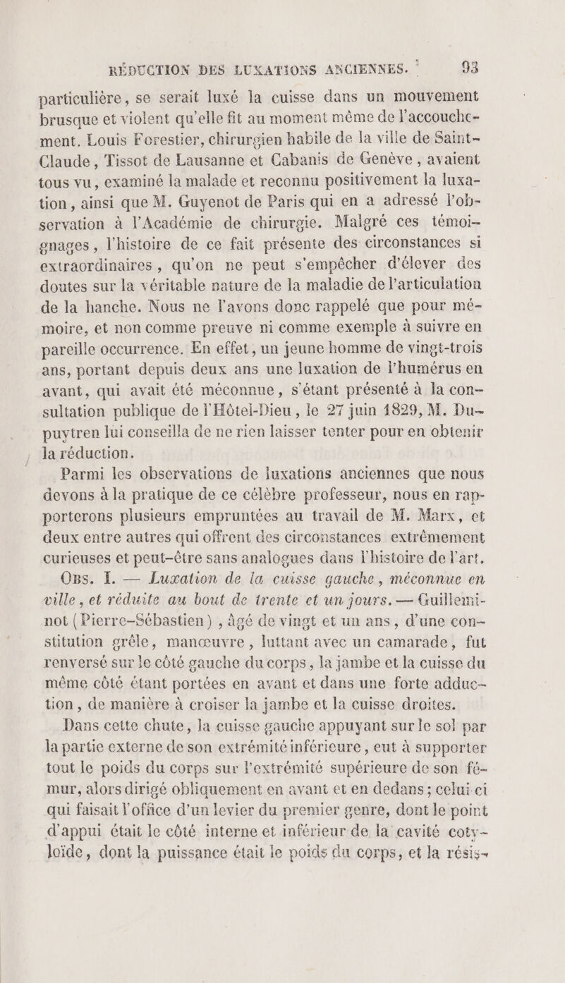 particulière, se serait luxé la cuisse dans un mouvement brusque et violent qu’elle fit au moment même de l’accouchc- ment. Louis Forestier, chirurgien habile de la ville de Saint- Claude, Tissot de Lausanne et Cabanis de Genève , avaient tous vu, examiné la malade et reconnu positivement la luxa- tion , ainsi que M. Guyenot de Paris qui en à adressé l'ob- servation à l’Académie de chirurgie. Malgré ces témoi- gnages , l'histoire de ce fait présente des circonstances si extraordinaires, qu'on ne peut s'empêcher d'élever des doutes sur la véritable nature de la maladie de l'articulation de la hanche. Nous ne l'avons donc rappelé que pour mé- moire, et non comme preuve ni comme exemple à suivre en pareille occurrence. En effet, un jeune homme de vingit-trois ans, portant depuis deux ans une luxation de l’humérus en avant, qui avait été méconnue, s'étant présenté à la con- sultation publique de l'Hôtel-Dieu , le 27 juin 4829, M. Du- puytren lui conseilla de ne rien laisser tenter pour en obtenir la réduction. Parmi les observations de luxations anciennes que nous devons à la pratique de ce célèbre professeur, nous en rap- porterons plusieurs empruntées au travail de M. Marx, et deux entre autres qui offrent des circonstances extrêmement curieuses et peut-être sans analogues dans l'histoire de l'art, OBs. LE — Luxation de la cuisse gauche, méconnue en ville , et réduite au bout de trente et un jours. — Guillemi- not (Pierrc-Sébastien) , àgé de vingt et un ans, d’une con- stitution grêle, manœuvre, luttant avec un camarade, fut renversé sur le côté gauche du corps, la jambe et la cuisse du même côté étant portées en avant et dans une forte adduc- tion, de manière à croiser la jambe et la cuisse droites. Dans cette chute, la cuisse gauche appuyant sur le sol par la partie externe de son extrémité inférieure , eut à supporter tout le poids du corps sur l'extrémité supérieure de son fé- mur, alors dirigé obliquement en avant et en dedans; celui ci qui faisait l'office d’un levier du premier genre, dont le point d'appui était le côté interne et inférieur de la cavité coty- loïde, dont la puissance était le poids du corps, et la résis-