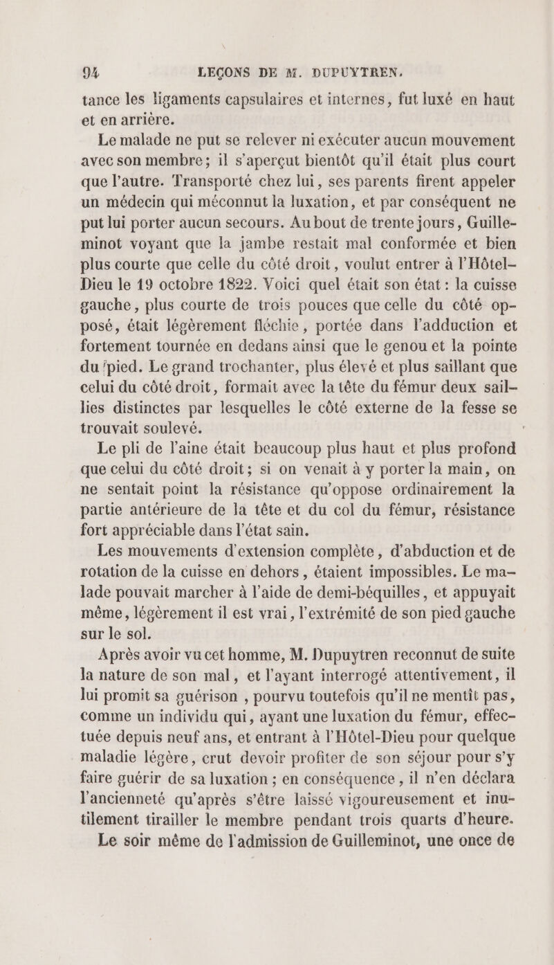 tance les ligaments capsulaires et internes, fut luxé en haut et en arrière. Le malade ne put se relever ni exécuter aucun mouvement avec son membre; il s’aperçut bientôt qu'il était plus court que l’autre. Transporté chez lui, ses parents firent appeler un médecin qui méconnut la luxation, et par conséquent ne put lui porter aucun secours. Au bout de trente jours, Guille- minot voyant que la jambe restait mal conformée et bien plus courte que celle du côté droit, voulut entrer à l'Hôtel- Dieu le 19 octobre 1822. Voici quel était son état : la cuisse gauche , plus courte de troïs pouces que celle du côté op- posé, était légèrement fléchie, portée dans ladduction et fortement tournée en dedans ainsi que le genou et la pointe du ‘pied. Le grand trochanter, plus élevé et plus saïllant que celui du côté droit, formait avec la tête du fémur deux sail- lies distinctes par lesquelles le côté externe de la fesse se trouvait soulevé. Le pli de l’aine était beaucoup plus haut et plus profond que celui du côté droit; si on venait à y porter la main, on ne sentait point la résistance qu'oppose ordinairement la partie antérieure de la tête et du col du fémur, résistance fort appréciable dans l’état sain. Les mouvements d'extension complète, d'abduction et de rotation de la cuisse en dehors , étaient impossibles. Le ma- lade pouvait marcher à l’aide de demi-béquilles, et appuyaïit même, légèrement il est vrai, l'extrémité de son pied gauche sur le sol. Après avoir vu cet homme, M. Dupuytren reconnut de suite la nature de son mal, et l'ayant interrogé attentivement, il lui promit sa guérison , pourvu toutefois qu’il ne mentit pas, comme un individu qui, ayant une luxation du fémur, effec- tuée depuis neuf ans, et entrant à l'Hôtel-Dieu pour quelque maladie légère, crut devoir profiter de son séjour pour s’y faire guérir de sa luxation ; en conséquence , il n’en déclara l'ancienneté qu'après s'être laissé vigoureusement et inu- tilement tirailler le membre pendant trois quarts d'heure. Le soir même de l'admission de Guilleminot, une once de