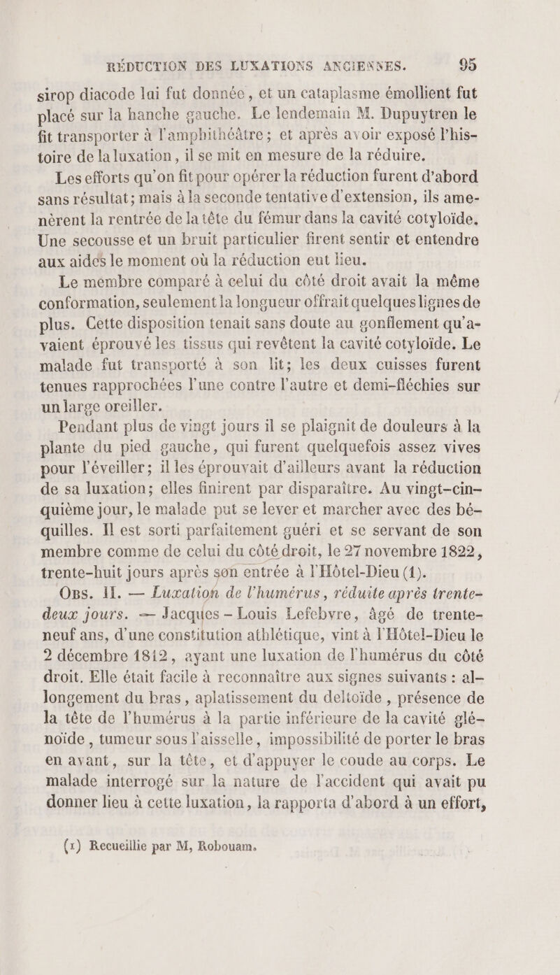 sirop diacode lai fut donnée, et un cataplasme émollient fut placé sur la hanche gauche. Le lendemain M. Dupuytren le fit transporter à l'amphithéâtre; et après avoir exposé l’his- toire de la luxation, il se mit en mesure de la réduire. Les efforts qu’on fit pour opérer la réduction furent d’abord sans résultat; mais à la seconde tentative d'extension, ils ame- nèrent la rentrée de la tête du fémur dans la cavité cotyloïde. Une secousse et un bruit particulier firent sentir et entendre aux aides le moment où la réduction eut lieu. Le membre comparé à celui du côté droit avait la même conformation, seulement la longueur offrait quelques lignes de plus. Cette disposition tenait sans doute au gonflement qu’a- vaient éprouvé les tissus qui revêtent la cavité cotyloïde. Le malade fut transporté à son lit; les deux cuisses furent tenues rapprochées l’une contre l’autre et demi-fléchies sur un large oreiller. Pendant plus de vingt jours il se plaignit de douleurs à la plante du pied gauche, qui furent quelquefois assez vives pour l’éveiller ; il les éprouvait d’ailleurs avant la réduction de sa luxation; elles finirent par disparaître. Au vingt-cin- quième jour, le malade put se lever et marcher avec des bé- quilles. Il est sorti parfaitement guéri et se servant de son membre comme de celui du côté droit, le 27 novembre 1822, trente-huit jours après son entrée à l'Hôtel-Dieu (1). Ogs. I. — Luxation de l’humérus, réduite après trente- deux jours. — Jacques - Louis Lefebvre, âgé de trente- neuf ans, d'une constitution athlétique, vint à l'Hôtel-Dieu le 2 décembre 1812, ayant une luxation de l'humérus du côté droit. Elle était facile à reconnaître aux signes suivants : al- longement du bras, aplatissement du deltoïde , présence de la tête de l’humérus à la partie inférieure de la cavité glé- noïde , tumeur sous l’aisselle, impossibilité de porter le bras en avant, sur la tête, et d'appuyer le coude au corps. Le malade interrogé sur la nature de l'accident qui avait pu donner lieu à cette luxation, la rapporta d’abord à un effort,