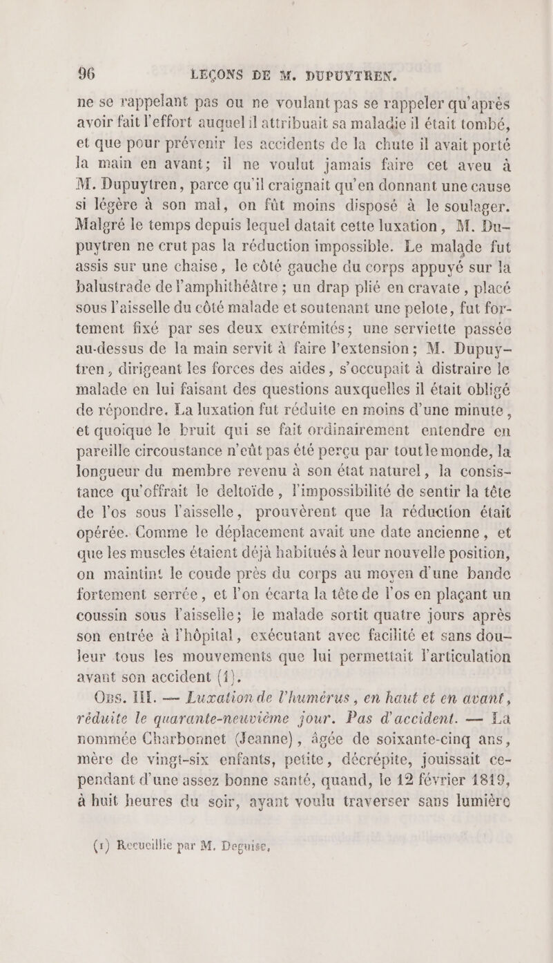 ne se rappelant pas ou ne voulant pas se rappeler qu'après avoir fait l'effort auquel il attribuait sa maladie il était tombé, et que pour prévenir les accidents de la chute il avait porté la main en avant; il ne voulut jamais faire cet aveu à M. Dupuytren, parce qu'il craignait qu’en donnant une cause si légère à son mal, on fût moins disposé à le soulager. Malgré le temps depuis lequel datait cette luxation, M. Du- puytren ne crut pas la réduction impossible. Le malade fut assis sur une chaise, le côté gauche du corps appuyé sur la balustrade de Famphithéâtre ; un drap plié en cravate , placé sous l’aisselle du côté malade et soutenant une pelote, fut for- tement fixé par ses deux extrémités; une serviette passée au-dessus de Ia main servit à faire l’extension; M. Dupuy- tren, dirigeant les forces des aïdes , s’occupait à distraire le malade en lui faisant des questions auxquelles il était obligé de répondre. La luxation fut réduite en moins d’une minute, et quoiqué le bruit qui se fait ordinairement entendre en pareille circoustance n’eût pas été perçu par toutle monde, la longueur du membre revenu à son état naturel, la consis- tance qu'offrait le deltoïide, l'impossibilité de sentir la tête de l'os sous l'aisselle, prouvèrent que la réduction était opérée. Comme le déplacement avait une date ancienne, et que les muscles étaient déjà habitués à leur nouvelle position, on maintin! le coude près du corps au moyen d’une bande fortement serrée, et l’on écarta la tête de l'os en plaçant un coussin sous l'aisselle; le malade sortit quatre jours après son entrée à Fhôpital, exécutant avec facilité et sans dou- leur tous les mouvements que lui permettait l'articulation avant son accident {{). Ogs. Il. — Luxation de l'humérus, en haut et en avant, réduite le quarante-neuvième jour. Pas d'accident. — La nommée Charbonnet (Jeanne), âgée de soixante-cinq ans, mère de vingt-six enfants, petite, décrépite, jouissait ce- pendant d'une assez bonne santé, quand, le 12 février 1819, à huit heures du soir, ayant voulu traverser sans lumiéro (r) Recuoillie par M. Deguise,