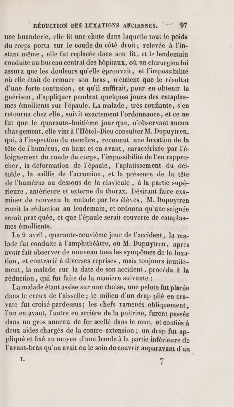 une buanderie, elle fit une chute dans laquelle tout le poids du corps porta sur le coude du côté droit; relevée à l’in- stant même, elle fut replacée dans son lit, et le lendemain conduite au bureau central des hôpitaux, où un chirurgien lui assura que les douleurs qu’elle éprouvait, et l'impossibilité où elle était de remuer son bras, n'étaient que le résultat d’une forte contusion, et qu'il suffirait, pour en obtenir la guérison , d'appliquer pendant quelques jours des cataplas- mes émollients sur l'épaule. La malade, très confiante, s’en retourna chez elle, suivit exactement l’ordonnance, et ce ne fut que le quarante-huitième jour que, n’observant aucun changement, elle vint à l'Hôtel-Dieu consulter M. Dupuytren, qui, à l'inspection du membre, reconnut une luxation de la tête de l’'humérus, en haut et en avant, caractérisée par l’é- loignement du coude du corps, l'impossibilité de l'en rappro- cher, la déformation de l'épaule, l’aplatissement du del- toïde , la saillie de l’acromion, et la présence de la tête de l’humérus au dessous de la clavicule , à la partie supé- rieure , antérieure et externe du thorax. Désirant faire exa- miner de nouveau la malade par les élèves, M. Dupuytren remit la réduction au lendemain, et ordonna qu'une saignée serait pratiquée, et que l'épaule serait couverte de cataplas- mes émollients. Le 2 avril, quarante-neuvième jour de l'accident, la ma- lade fut conduite à l'amphithéâtre, où M. Dupuytren, après avoir fait observer de nouveau tous les sympômes de la luxa- tion, et contrarié à diverses reprises, mais toujours inutile- ment, la malade sur la date de son accident, procéda à la réduction , qui fut faite de la manière suivante : La malade étant assise sur une chaise, une pelote fut placée dans le creux de l’aisselle ; le milieu d’un drap plié en cra- vate fut croisé pardessus; les chefs ramenés obliquement, l'un en avant, l’autre en arrière de la poitrine, furent passés dans un gros anneau de fer scellé dans le mur, et confiés à deux aides chargés de la contre-extension ; un drap fut ap- pliqué et fixé au moyen d'une bande à la partie inférieure de l'avant-bras qu'on avait eu le soin de couvrir auparavant d'un E. F