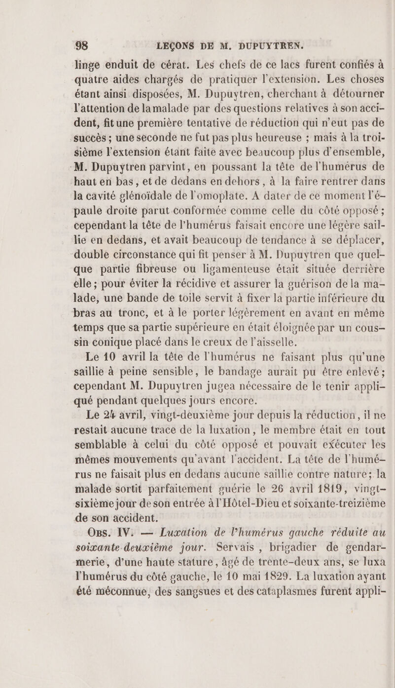 linge enduit de cérat. Les chefs de ce lacs furent confiés à quatre aides chargés de pratiquer l'extension. Les choses étant ainsi disposées, M. Dupuytren, cherchant à détourner l'attention de lamalade par des questions relatives à son acci- dent, fitune première tentative de réduction qui n'eut pas de succès ; une seconde ne fut pas plus heureuse ; maïs à la troi- sième l'extension étant faite avec beaucoup plus d'ensemble, -M. Dupuytren parvint, en poussant la tête de l'humérus de haut en bas, et de dédans en dehors, à la faire rentrer dans la cavité glénoïdale de l'omoplate. A dater de ce moment l’é- paule droite parut conformée comme celle du côté opposé ; cependant la tête de l'humérus faisait encore une légère sail- lie en dedans, et avait beaucoup de tendance à se déplacer, double circonstance qui fit penser à M. Dupuytren que quel- que partie fibreuse ou ligamenteuse était située derrière elle ; pour éviter la récidive et assurer la guérison de la ma- lade, une bande de toile servit à fixer la partie inférieure du bras au tronc, et à le porter légèrement en avant en même temps que sa partie supérieure en était éloignée par un cous- sin conique placé dans le creux de l’aisselle. Le 10 avril la tête de l'humérus ne faisant plus qu’une _ saillie à peine sensible, le bandage aurait pu être enlevé; cependant M. Dupuytren jugea nécessaire de le tenir appli- qué pendant quelques jours encore. Le 24 avril, vmgt-deuxième jour depuis la réduction, il ne restait aucune trace de la luxation, le membre était en tout semblable à celui du côté opposé et pouvait efécuter les mêmes mouvements qu avant l'accident. La tête de l'humé- rus ne faisait plus en dedans aucune saillie contre nature; la malade sortit parfaitement guérie le 26 avril 1819, vingt- sixième jour de son entrée à l'Hôtel-Dieu et soixante-treizième de son accident. | Ogs. IV. — Luxation de l’humérus gauche réduite au soixante deuxième jour. Servais , brigadier de gendar- merie, d’une haute stature, âgé de trente-deux ans, se luxa l'humérus du côté gauche, le 10 mai 1829. La luxation ayant été méconnue, des sangsues et des cataplasmes furent appli-