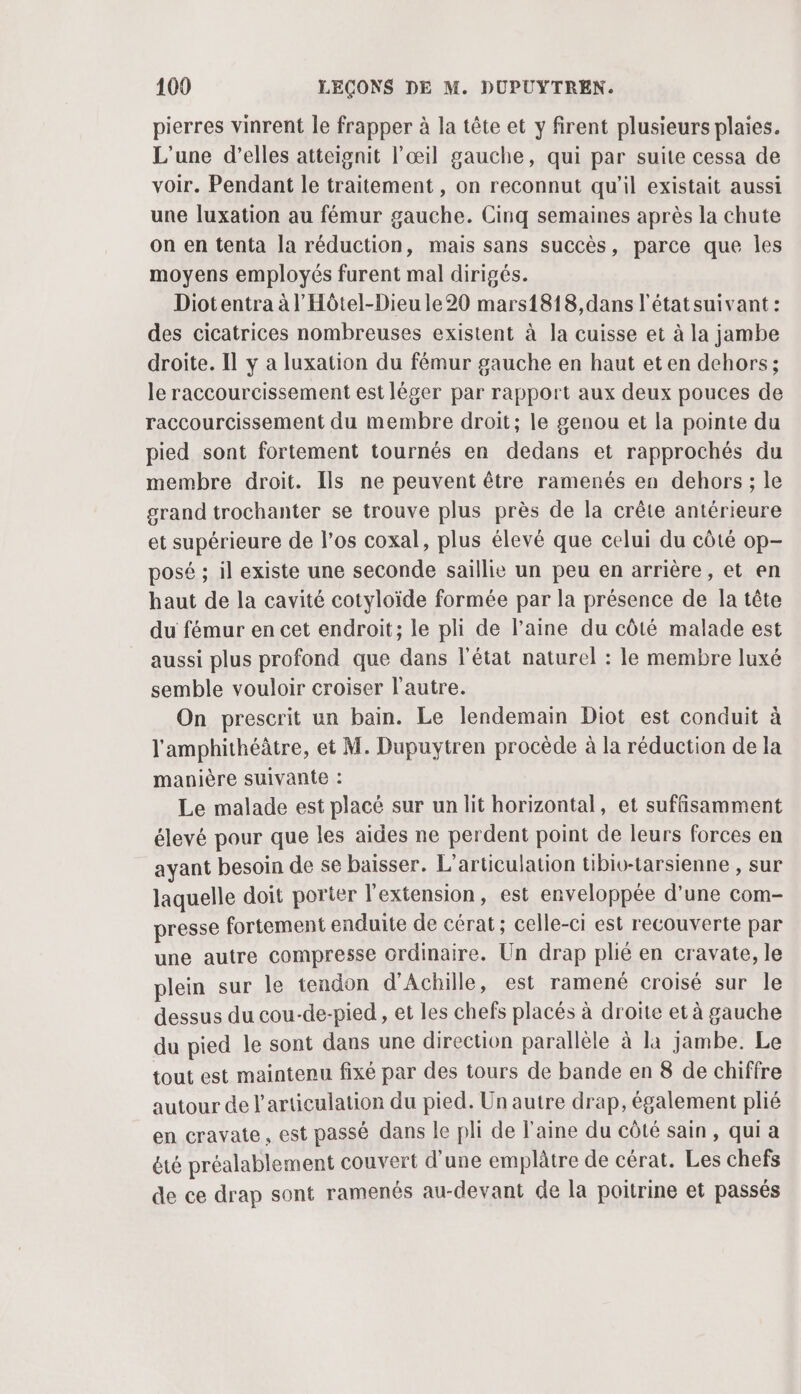 pierres vinrent le frapper à la tête et y firent plusieurs plaies. L'une d'elles atteignit l'œil gauche, qui par suite cessa de voir. Pendant le traitement , on reconnut qu'il existait aussi une luxation au fémur gauche. Cinq semaines après la chute on en tenta la réduction, mais sans succès, parce que Îles moyens employés furent mal dirigés. Diotentra à l'Hôtel-Dieu le 20 mars1818,dans l'étatsuivant : des cicatrices nombreuses existent à la cuisse et à la jambe droite. Il y a luxation du fémur gauche en haut et en dehors; le raccourcissement est léger par rapport aux deux pouces de raccourcissement du membre droit; le genou et la pointe du pied sont fortement tournés en dedans et rapprochés du membre droit. Ils ne peuvent être ramenés en dehors; le grand trochanter se trouve plus près de la crête antérieure et supérieure de l'os coxal, plus élevé que celui du côté op- posé ; il existe une seconde saillie un peu en arrière, et en haut de la cavité cotyloïde formée par la présence de la tête du fémur en cet endroit; le pli de l’aine du côté malade est aussi plus profond que dans l’état naturel : le membre luxé semble vouloir croiser l’autre. On prescrit un bain. Le lendemain Diot est conduit à l'amphithéâtre, et M. Dupuytren procède à la réduction de la manière suivante : Le malade est placé sur un lit horizontal, et suffisamment élevé pour que les aides ne perdent point de leurs forces en ayant besoin de se baisser. L’articulation tibio-tarsienne , sur laquelle doit porter l'extension, est enveloppée d'une com- presse fortement enduite de cérat; celle-ci est recouverte par une autre compresse ordinaire. Un drap plié en cravate, le plein sur le tendon d'Achille, est ramené croisé sur le dessus du cou-de-pied , et les chefs placés à droite et à gauche du pied le sont dans une direction parallèle à la jambe. Le tout est maintenu fixé par des tours de bande en 8 de chiffre autour de l'articulation du pied. Un autre drap, également plié en cravate, est passé dans le pli de laine du côté sain, qui a été préalablement couvert d’une emplâtre de cérat. Les chefs de ce drap sont ramenés au-devant de la poitrine et passés