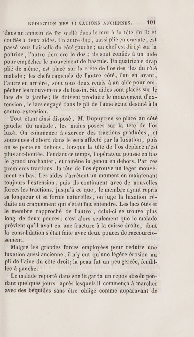 ‘dans an anneau de fer scellé dans le mur à la tête du lit et confiés à deux aides. Un autre dap , aussi plié en cravate, est passé sous l’aisselle du côté gauche ; un chef est dirigé sur la poitrine , l’autre derrière le dos ; ils sont confiés à un aide pour empêcher le mouvement de bascule. Un quatrième drap plié de même, est placé sur la crête de l'os des iles du côté malade ; les chefs ramenés de l’autre côté, l’un en avant, l'autre en arrière, sont tous deux remis à un aide pour em- pêcher les mouvements du bassin. Six aides sont placés sur le lacs de la jambe ; ils doivent produire le mouvement d'ex- tension , le lacs engagé dans le pli de l’aine étant destiné à la contre-extension. Tout étant ainsi disposé , M. Dupuytren se place au côté gauche du malade, les mains posées sur la tête de l'os luxé. On commence à exercer des tractions graduées , et soutenues d'abord dans le sens affecté par la luxation, puis on se porte en dehors , lorsque la tête de l'os déplacé n’est plus arc-boutée. Pendant ce temps, l'opérateur pousse en bas le grand trochanter , et ramène le genou en dehors. Par ces premières tractions, la tête de l'os éprouve un léger mouve- ment en bas. Les aides s'arrêtent un moment en maintenant toujours l'extension , puis ils continuent avec de nouvelles forces les tractions, jusqu’à ce que, le membre ayant repris sa longueur et sa forme naturelles , on juge la luxation ré- duite au craquement qui s’était fait entendre. Les lacs Ôtés et le membre rapproché de l’autre , celui-ci se trouve plus Jong de deux pouces; c’est alors seulement que le malade prévient qu'il avait eu une fracture à la cuisse droite, dont la consolidation s'était faite avec deux pouces de raccourcis- sement. Malgré les grandes forces employées pour réduire une luxation aussi ancienne , il n'y eut qu’une légère érosion au pli de laine du côté droit; la peau fut un peu gercée, fendil- lée à gauche. Le malade reporté dans son lit garda un repos absolu pen- dant quelques jours après lesquels il commença à marcher avec des béquilles sans être obligé comme auparavant de