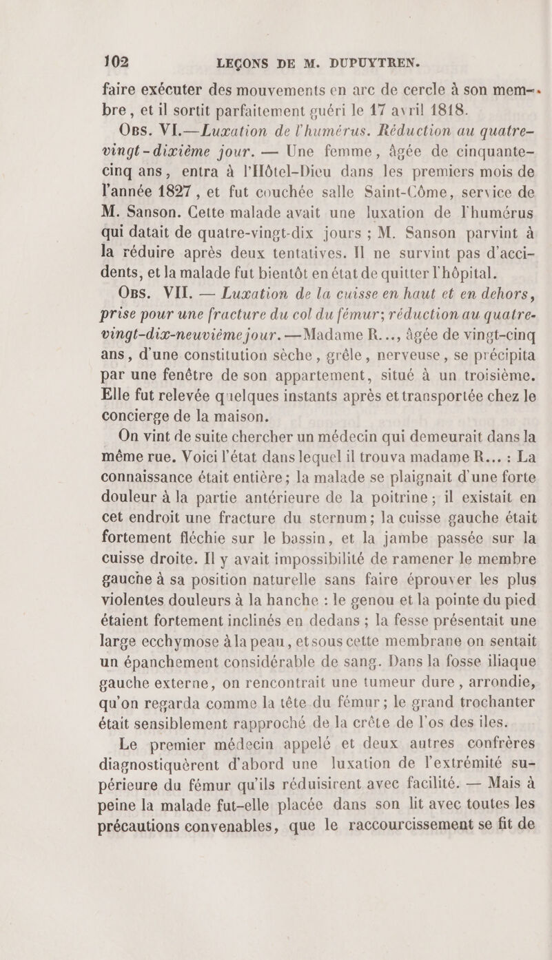 faire exécuter des mouvements en arc de cercle à son mem-: bre , et il sortit parfaitement guéri le 17 avril 1818. O8s. VI.—Luxation de l'humérus. Réduction au quatre- vingt- dixième jour. — Une femme, âgée de cinquante- cinq ans, entra à l'Hôtel-Dieu dans les premiers mois de l'année 1827 , et fut couchée salle Saint-Côme, service de M. Sanson. Cette malade avait une luxation de l'humérus qui datait de quatre-vingt-dix jours ; M. Sanson parvint à la réduire après deux tentatives. Il ne survint pas d’acci- dents, et la malade fut bientôt en état de quitter l'hôpital. Os. VII. — Luxation de la cuisse en haut et en dehors, prise pour une fracture du col du fémur; réduction au quatre- vingt-dix-neuvième jour. —Madame R..., âgée de vingt-cinq ans, d'une constitution sèche , grêle, nerveuse, se précipita par une fenêtre de son appartement, situé à un troisième. Elle fut relevée quelques instants après et transportée chez le concierge de la maison. On vint de suite chercher un médecin qui demeurait dans la même rue. Voici l’état dans lequel il trouva madame R... : La connaissance était entière ; la malade se plaignait d'une forte douleur à la partie antérieure de la poitrine ; il existait en cet endroit une fracture du sternum; la cuisse gauche était fortement fléchie sur le bassin, et la jambe passée sur Ja cuisse droite. [l y avait impossibilité de ramener le membre gauche à sa position naturelle sans faire éprouver les plus violentes douleurs à la hanche : le genou et la pointe du pied étaient fortement inclinés en dedans ; la fesse présentait une large ecchymose à la peau, etsous cette membrane on sentait un épanchement considérable de sang. Dans la fosse iliaque gauche externe, on rencontrait une tumeur dure , arrondie, qu’on regarda comme la tête du fémur ; le grand trochanter était sensiblement rapproché de la crête de l'os des iles. Le premier médecin appelé et deux autres confrères diagnostiquèrent d'abord une luxation de l'extrémité su- périeure du fémur qu'ils réduisirent avec facilité. — Mais à peine la malade fut-elle placée dans son lit avec toutes les précautions convenables, que le raccourcissement se fit de