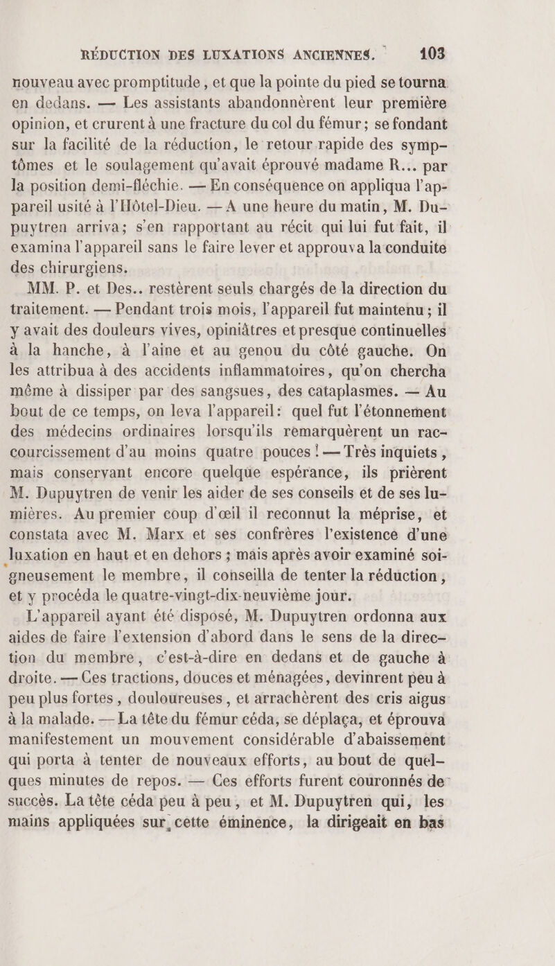 nouveau avec promptitude , et que la pointe du pied se tourna. en dedans. — Les assistants abandonnèrent leur première opinion, et crurent à une fracture du col du fémur; se fondant sur la facilité de la réduction, le retour rapide des symp- tômes et le soulagement qu'avait éprouvé madame R... par la position demi-fléchie. — En conséquence on appliqua lap- pareil usité à l’'Hôtel-Dieu. — À une heure du matin, M. Du- puytren arriva; s'en rapportant au récit qui lui fut fait, il examina l'appareil sans le faire lever et approuva la conduite des chirurgiens. | MM. P. et Des. restèrent seuls chargés de la direction du traitement. — Pendant trois mois, l'appareil fut maintenu ; il y avait des douleurs vives, opiniâtres et presque continuelles à la hanche, à l’aine et au genou du côté gauche. On les attribua à des accidents inflammatoires, qu'on chercha même à dissiper par des sangsues, des cataplasmes. — Au bout de ce temps, on leva l'appareil: quel fut l’étonnement des médecins ordinaires lorsqu'ils remarquèrent un rac- courcissement d'au moins quatre pouces ! — Très inquiets , mais conservant encore quelque espérance, ils prièrent M. Dupuytren de venir les aider de ses conseils et de ses lu- mières. Au premier coup d'œil il reconnut la méprise, et constata avec M. Marx et ses confrères l'existence d’une luxation en haut et en dehors ; mais après avoir examiné soi- ‘gneusement le membre, il cohseilla de tenter la réduction, et y procéda le quatre-vingt-dix-neuvième jour. L'appareil ayant été disposé, M. Dupuytren ordonna aux aides de faire l'extension d'abord dans le sens de la direc- tion du membre, c’est-à-dire en dedans et de gauche à droite. — Ces tractions, douces et ménagées, devinrent peu à peu plus fortes , douloureuses , et arrachèrent des cris aigus à la malade. — La tête du fémur céda, se déplaça, et éprouva manifestement un mouvement considérable d’abaissement qui porta à tenter de nouveaux efforts, au bout de quel- ques minutes de repos. — Ces efforts furent couronnés de” succès. La tête céda peu à peu, et M. Dupuytren qui, les mains appliquées sur, cette éminence, la dirigeait en bas