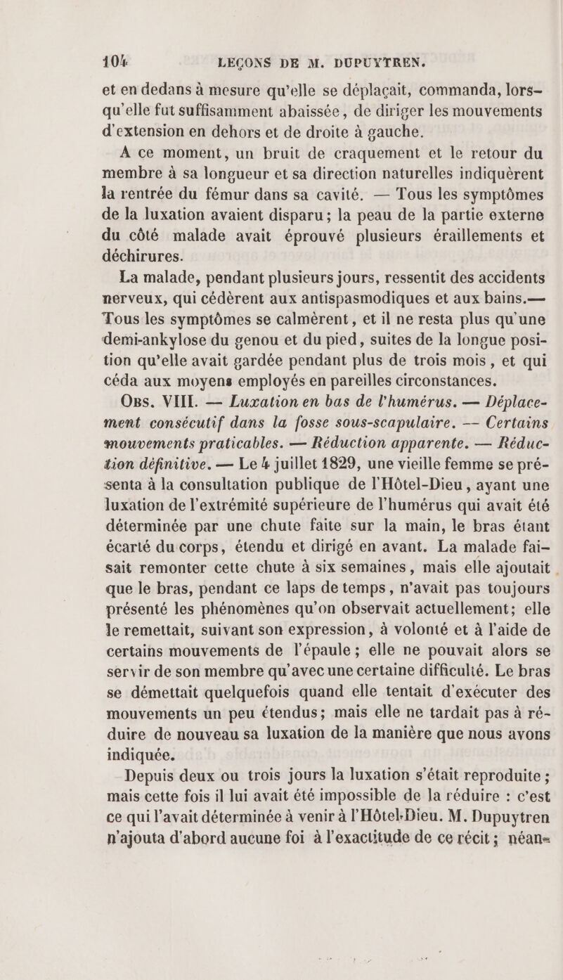 et en dedans à mesure qu’elle se déplaçait, commanda, lors- quelle fut suffisamment abaissée, de diriger les mouvements d'extension en dehors et de droite à gauche. À ce moment, un bruit de craquement et le retour du membre à sa longueur et sa direction naturelles indiquèrent la rentrée du fémur dans sa cavité. — Tous les symptômes de la luxation avaient disparu ; la peau de la partie externe du côté malade avait éprouvé plusieurs éraillements et déchirures. La malade, pendant plusieurs jours, ressentit des accidents nerveux, qui cédèrent aux antispasmodiques et aux bains.— Tous les symptômes se calmèrent, et il ne resta plus qu'une demi-ankylose du genou et du pied, suites de la longue posi- tion qu’elle avait gardée pendant plus de trois mois, et qui céda aux moyens employés en pareilles circonstances. OBs. VIIL — Luxation en bas de l'humérus. — Déplace- ment consécutif dans la fosse sous-scapulaire. — Certains mouvements praticables. — Réduction apparente. — Réduc- tion définitive. — Le 4 juillet 1829, une vieille femme se pré- senta à la consultation publique de l'Hôtel-Dieu, ayant une luxation de l'extrémité supérieure de l’humérus qui avait été déterminée par une chute faite sur la main, le bras étant écarté du corps, étendu et dirigé en avant. La malade fai- sait remonter cette chute à six semaines, mais elle ajoutait . que le bras, pendant ce laps de temps, n'avait pas toujours présenté les phénomènes qu’on observait actuellement; elle le remettait, suivant son expression, à volonté et à l’aide de certains mouvements de l'épaule ; elle ne pouvait alors se servir de son membre qu'avec une certaine difficulté. Le bras se démettait quelquefois quand elle tentait d'exécuter des mouvements un peu étendus; mais elle ne tardait pas à ré- duire de nouveau sa luxation de la manière que nous avons indiquée. Depuis deux ou trois jours la luxation s'était reproduite ; mais cette fois il lui avait été impossible de la réduire : c’est ce qui l'avait déterminée à venir à l'Hôtel-Dieu. M. Dupuytren n’ajouta d'abord aucune foi à l'exactitude de ce récit; néan«