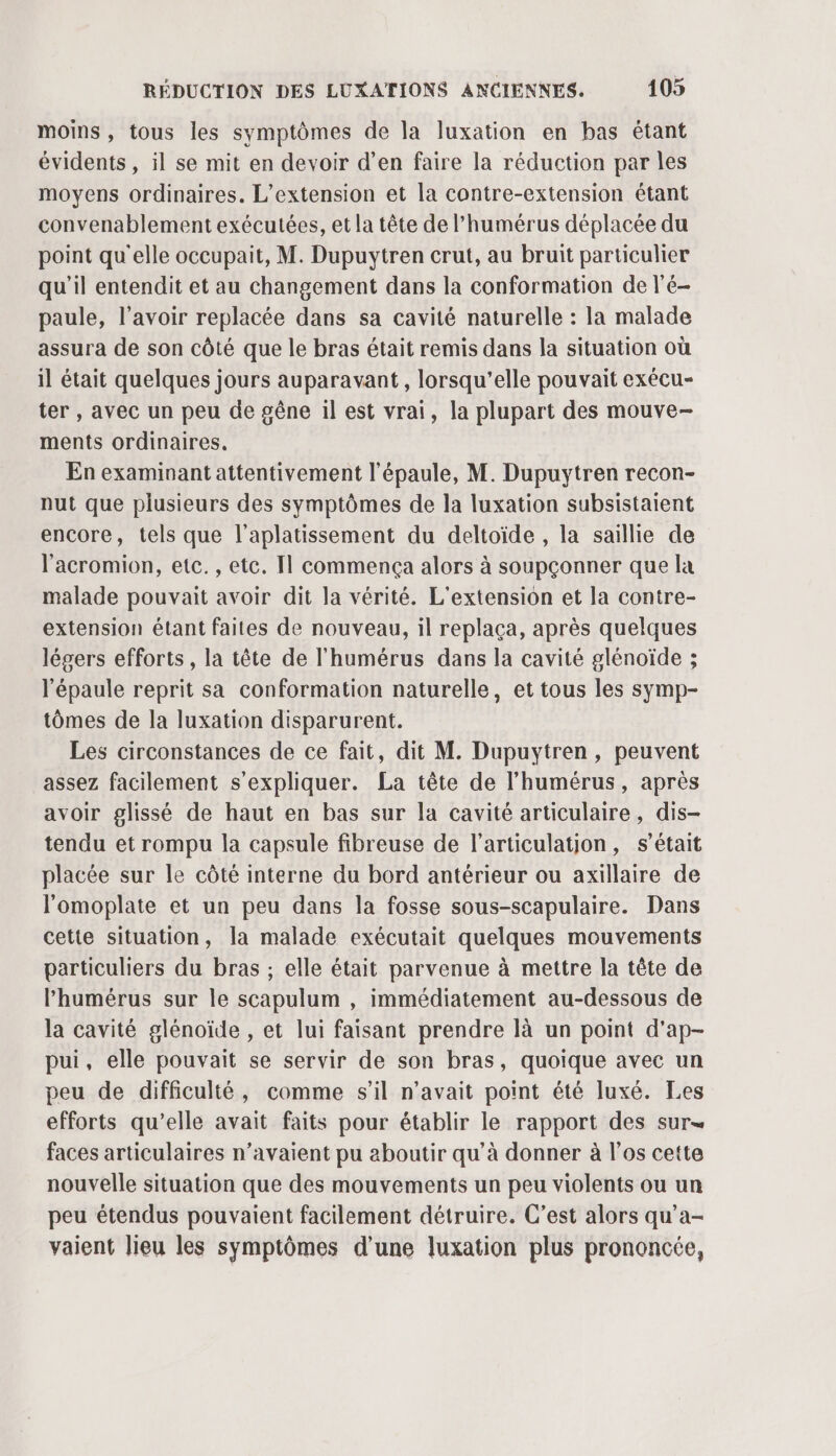 moins, tous les symptômes de la luxation en bas étant évidents , il se mit en devoir d’en faire la réduction par les moyens ordinaires. L'extension et la contre-extension étant convenablement exécutées, et la tête de l’humérus déplacée du point qu'elle occupait, M. Dupuytren crut, au bruit particulier qu'il entendit et au changement dans la conformation de l'é- paule, l'avoir replacée dans sa cavité naturelle : la malade assura de son côté que le bras était remis dans la situation où il était quelques jours auparavant, lorsqu’elle pouvait exécu- ter , avec un peu de gêne il est vrai, la plupart des mouve- ments ordinaires. En examinant attentivement l'épaule, M. Dupuytren recon- nut que plusieurs des symptômes de la luxation subsistaient encore, tels que l’aplatissement du deltoïde , la saillie de l'acromion, etc. , etc. Il commença alors à soupçonner que la malade pouvait avoir dit la vérité. L'extension et la contre- extension étant faites de nouveau, il replaça, après quelques légers efforts, la tête de l'humérus dans la cavité glénoïde ; l'épaule reprit sa conformation naturelle, et tous les symp- tômes de la luxation disparurent. Les circonstances de ce fait, dit M. Dupuytren, peuvent assez facilement s'expliquer. La tête de l’humérus, après avoir glissé de haut en bas sur la cavité articulaire, dis- tendu et rompu la capsule fibreuse de l'articulation, s'était placée sur le côté interne du bord antérieur ou axillaire de l'omoplate et un peu dans la fosse sous-scapulaire. Dans cette situation, la malade exécutait quelques mouvements particuliers du bras ; elle était parvenue à mettre la tête de Phumérus sur le scapulum , immédiatement au-dessous de la cavité glénoïde , et lui faisant prendre là un point d'ap- pui, elle pouvait se servir de son bras, quoique avec un peu de difficulté, comme s’il n'avait point été luxé. Les efforts qu’elle avait faits pour établir le rapport des sur= faces articulaires n'avaient pu aboutir qu’à donner à l'os cette nouvelle situation que des mouvements un peu violents ou un peu étendus pouvaient facilement détruire. C’est alors qu’a- vaient lieu les symptômes d'une luxation plus prononcée,