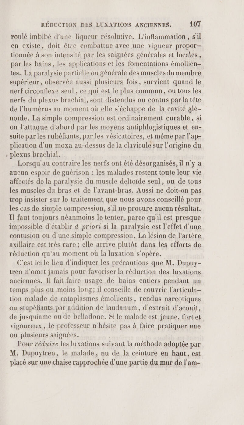 6 roulé imbibé d’une liqueur résolutive. L'inflammation , s’il en existe, doit être combattue avec une vigueur propor- tionnée à son intensité par les saignées générales et locales, par les bains , les applications et les fomentations émollien- tes. La paralysie partielle ou générale des muscles du membre supérieur, observée aussi plusieurs fois, survient quand le nerf circonflexe seul , ce qui est le plus commun, ou tous les nerfs du plexus brachial, sont distendus ou contus par la tête de l'humérus au moment où elle s'échappe de la cavité glé- noïde. La simple compression est ordinairement curable, si on l'attaque d’abord par les moyens antiphlogistiques et en- suite par les rubéfiants, par les vésicatoires, et même par l’ap- plication d'un moxa au-dessus de la clavicule sur l’origine du plexus brachial. Lorsqu'au contraire les nerfs ont été désorganisés, il n'y a aucun espoir de guérison : les malades restent toute leur vie affectés de la paralysie du muscle deltoïde seul , ou de tous les muscles du bras et de l’avant-bras. Aussi ne doit-on pas trop insister sur le traitement que nous avons conseillé pour les cas de simple compression, s’il ne procure aucun résultat. Il faut toujours néanmoins le tenter, parce qu’il est presque impossible d'établir &amp; priori si la paralysie est l'effet d’une contusion ou d'une simple compression. La lésion de l'artère axillaire est très rare; elle arrive plutôt dans les efforts de réduction qu’au moment où la luxation s'opère. C'est ici le lieu d'indiquer les précautions que M. Dupuy- tren n’omet jamais pour favoriser la réduction des luxations anciennes. I] fait faire usage de bains entiers pendant un temps plus ou moins long; il conseille de couvrir l’articula- tion malade de cataplasmes émollients, rendus narcotiques ou stupéfiants par addition de Jaudanum, d'extrait d’aconit, de jusquiame ou de belladone. Sile malade est jeune, fort et vigoureux, le professeur n'hésite pas à faire pratiquer une ou plusieurs saignées. Pour réduire les luxations suivant la méthode adoptée par M. Dupuytren, le malade, nu de la ceinture en haut, est placé sur une chaise rapprochée d’une partie du mur de l’am-
