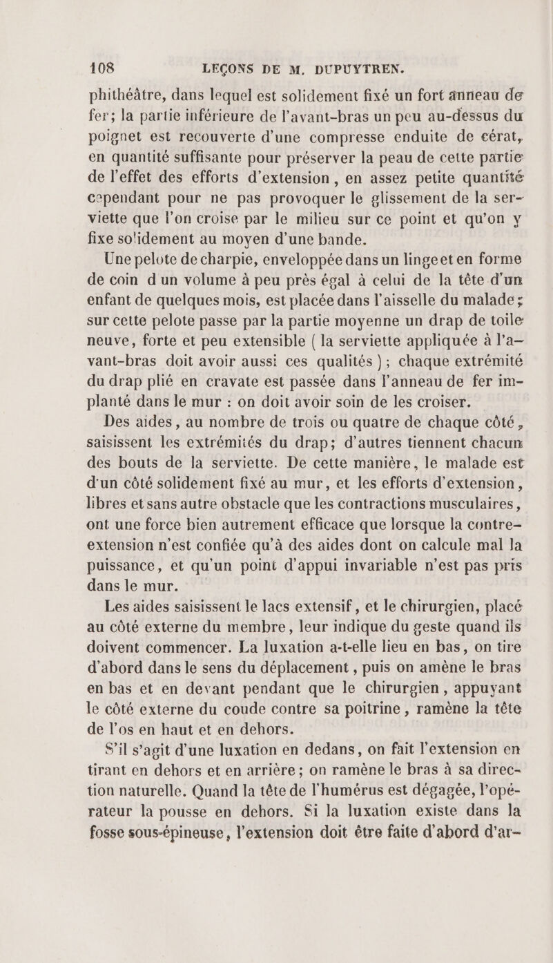 phithéâtre, dans lequel est solidement fixé un fort anneau de fer; la partie inférieure de l'avant-bras un peu au-dessus du poignet est recouverte d’une compresse enduite de cérat, en quantité suffisante pour préserver la peau de cette partie de l'effet des efforts d'extension , en assez petite quantité cependant pour ne pas provoquer le glissement de la ser- viette que l’on croise par le milieu sur ce point et qu’on y fixe solidement au moyen d’une bande. Une pelote de charpie, enveloppée dans un lingeet en forme de coin d'un volume à peu près égal à celui de la tête d'un enfant de quelques mois, est placée dans l’aisselle du malade ; sur cette pelote passe par la partie moyenne un drap de toile neuve, forte et peu extensible | la serviette appliquée à l’a vant-bras doit avoir aussi ces qualités }; chaque extrémité du drap plié en cravate est passée dans l'anneau de fer im- planté dans le mur : on doit avoir soin de les croiser. Des aides , au nombre de trois ou quatre de chaque côté, saisissent les extrémités du drap; d’autres tiennent chacun des bouts de la serviette. De cette manière, le malade est d'un côté solidement fixé au mur, et les efforts d'extension, libres et sans autre obstacle que les contractions musculaires, ont une force bien autrement efficace que lorsque la contre- extension n'est confiée qu'à des aides dont on calcule mal la puissance, et qu'un point d'appui invariable n’est pas pris dans le mur. Les aides saïisissent le lacs extensif , et le chirurgien, placé au côté externe du membre, leur indique du geste quand ils doivent commencer. La luxation a-t-elle lieu en bas, on tire d'abord dans le sens du déplacement , puis on amène le bras en bas et en devant pendant que le chirurgien, appuyant le côté externe du coude contre sa poitrine , ramène la tête de l'os en haut et en dehors. S'il s’agit d’une luxation en dedans, on fait l'extension en tirant en dehors et en arrière ; on ramène le bras à sa direc- tion naturelle. Quand la tête de l'humérus est dégagée, l’opé- rateur la pousse en dehors. Si la luxation existe dans la fosse sous-épineuse, l'extension doit être faite d'abord d'ar-