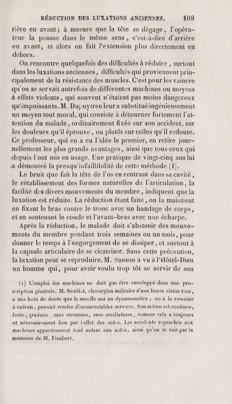 rière en avant; à mesure que la tête se dégage, l'opéra- teur la pousse dans le même sens, c’est-à-dire d’arrière en avant, et alors on fait l’extension plus directement en dehors. On rencontre quelquefois des difficultés à réduire , surtout dans les luxations anciennes, difficultés qui proviennent prin- cipalement de la résistance des muscles. C’est pour les vaincre qu'on se ser vait autrefois de différentes machines ou moyens à effets violents, qui souvent n'étaient pas moins dangereux qu’'impuissants. M. Dupuytren leur a substitué ingénieusement un moyen tout moral, qui consiste à détourner fortement l'at- tention du malade , ordinairement fixée sur son accident, sur les douleurs qu’il éprouve , ou plutôt sur celles qu'il redoute. Ce professeur, qui en a eu l'idée le premier, en retire jour- nellement les plus grands avantages, ainsi que tous ceux qui depuis l'ont mis en usage. Une pratique de vingt-cinq ans lui a démontré la presqu'infaillibilité de cette méthode (1). Le bruit que fait la tête de l'os en rentrant dans sa cavité, le rétablissement des formes naturelles de l'articulation, la facilité des divers mouvements du membre, indiquent que la luxation est réduite. La réduction étant faite , on la maintient en fixant le bras contre le tronc avec un bandage de corps, et en soutenant le coude et l’avant-bras avec une écharpe. Après la réduction, le malade doit s'abstenir des mouve- ments du membre pendant trois semaines ou un mois, pour donner le temps à l'engorgement de se dissiper , et surtout à la capsule articulaire de se cicatriser. Sans cette précaution, Ja luxation peut se reproduire. M. Sanson a vu à l’Hôtel-Dieu un homme qui, pour avoir voulu trop tôt se servir de son (1) L'emploi des machines ne doit pas être enveloppé dans une pro- scription générale, M. Sédllot, chirurgien militaire d'une haute distinction, a mis hors de doute que le moufle uni au dynamomètre , ou à la romaine à cadran, pouvait rendre d’incontestables services. Son action est continue, dente, graduée, sans secousses, sans oscillations, comme cela à toujours #1 nécessairement lieu par leffet des aides. Les accidents reprochés aux machines appartiennent tout autant aux aides, ainsi qu’on le voit par le mémoire de M, Flaubert.