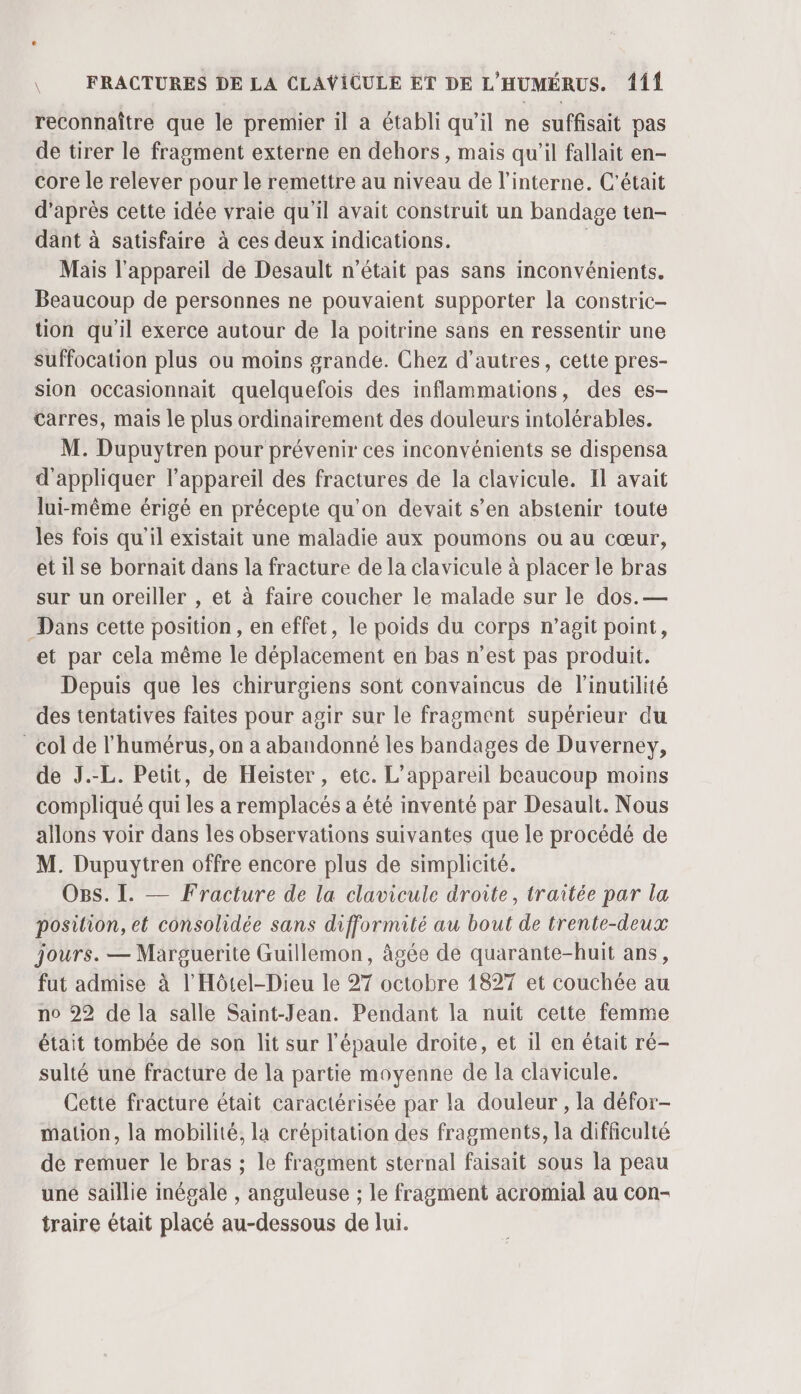 reconnaître que le premier il a établi qu’il ne suffisait pas de tirer le fragment externe en dehors, mais qu’il fallait en- core le relever pour le remettre au niveau de l’interne. C'était d’après cette idée vraie qu'il avait construit un bandage ten- dant à satisfaire à ces deux indications. | Mais l'appareil de Desault n'était pas sans inconvénients. Beaucoup de personnes ne pouvaient supporter la constric- tion qu'il exerce autour de la poitrine sans en ressentir une suffocation plus ou moins grande. Chez d’autres, cette pres- sion occasionnait quelquefois des inflammations, des es- Carres, mais le plus ordinairement des douleurs intolérables. M. Dupuytren pour prévenir ces inconvénients se dispensa d'appliquer l'appareil des fractures de la clavicule. Il avait lui-même érigé en précepte qu'on devait s’en abstenir toute les fois qu'il existait une maladie aux poumons ou au cœur, etilse bornait dans la fracture de la clavicule à placer le bras sur un oreiller , et à faire coucher le malade sur le dos.— Dans cette position, en effet, le poids du corps n’agit point, et par cela même le déplacement en bas n’est pas produit. Depuis que les chirurgiens sont convaincus de l'inutilité des tentatives faites pour agir sur le fragment supérieur du col de l'humérus, on à abandonné les bandages de Duverney, de J.-L. Petit, de Heïster , etc. L'appareil beaucoup moins compliqué qui les a remplacés a été inventé par Desault. Nous allons voir dans les observations suivantes que le procédé de M. Dupuytren offre encore plus de simplicité. OBs. I. — Fracture de la clavicule droite, traitée par la position, et consolidée sans difformité au bout de trente-deux jours. — Marguerite Guillemon, âgée de quarante-huit ans, fut admise à l’Hôtel-Dieu le 27 octobre 1827 et couchée au no 22 de la salle Saint-Jean. Pendant la nuit cette femme était tombée de son lit sur l'épaule droite, et il en était ré- sulté une fracture de la partie moyenne de la clavicule. Cette fracture était caractérisée par la douleur, la défor- mation, la mobilité, la crépitation des fragments, la difficulté de remuer le bras ; le fragment sternal faisait sous la peau uné saillie inégale , anguleuse ; le fragment acromial au con- traire était placé au-dessous de lui.