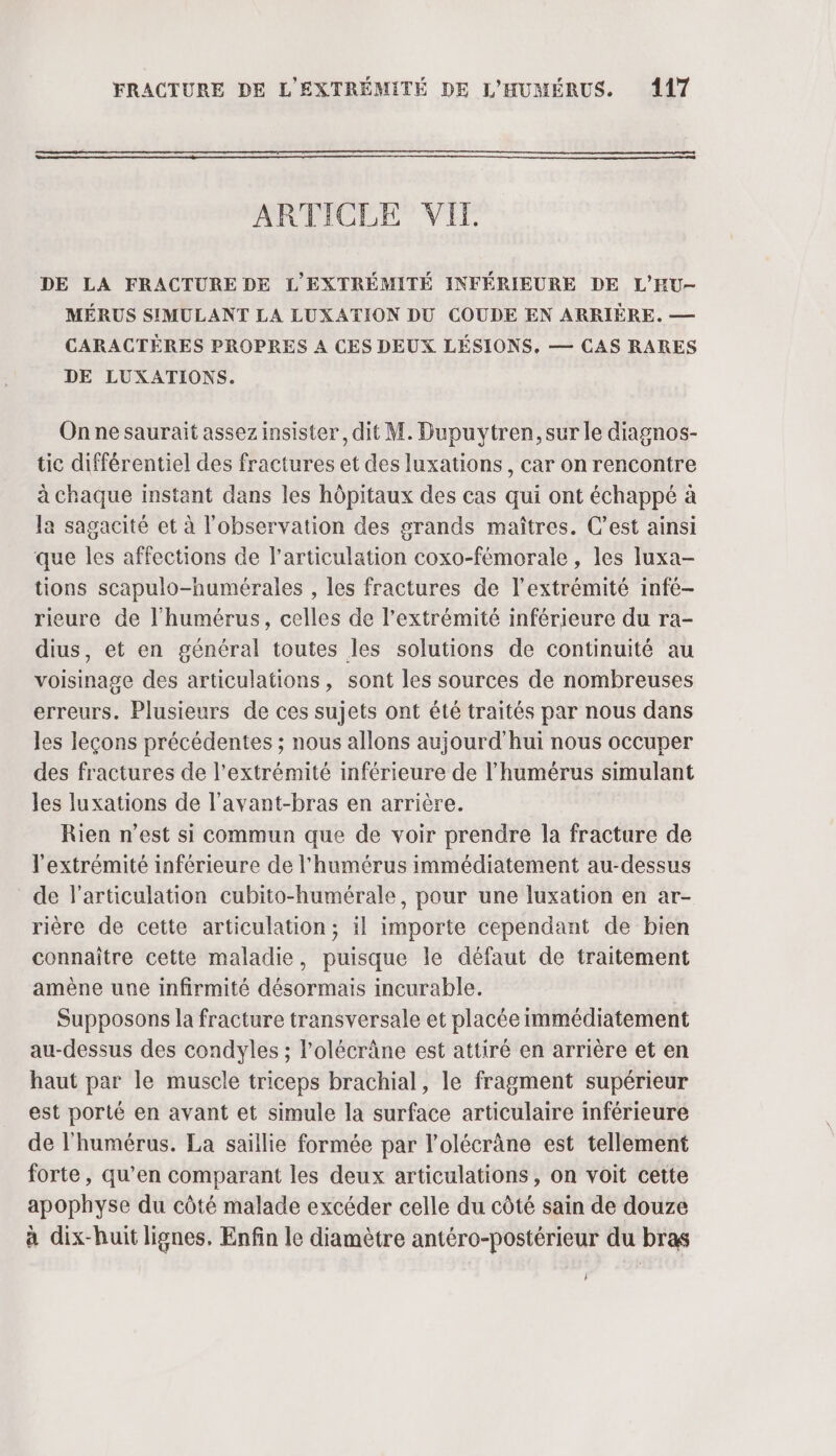 ARTICLE VI. DE LA FRACTURE DE L'EXTRÉMITÉ INFÉRIEURE DE L'HU- MÉRUS SIMULANT LA LUXATION DU COUDE EN ARRIÈRE. — CARACTÈRES PROPRES A CES DEUX LÉSIONS. — CAS RARES DE LUXATIONS. On ne saurait assez insister, dit M. Dupuytren, sur le diagnos- tic différentiel des fractures et des luxations, car on rencontre à chaque instant dans les hôpitaux des cas qui ont échappé à la sagacité et à l'observation des grands maîtres. C’est ainsi que les affections de l'articulation coxo-fémorale , les luxa- tions scapulo-humérales , les fractures de l'extrémité infé- rieure de l’humérus, celles de l'extrémité inférieure du ra- dius, et en général toutes les solutions de continuité au voisinage des articulations, sont les sources de nombreuses erreurs. Plusieurs de ces sujets ont été traités par nous dans les leçons précédentes ; nous allons aujourd'hui nous occuper des fractures de l'extrémité inférieure de l’humérus simulant les luxations de l’avant-bras en arrière. Rien n’est si commun que de voir prendre la fracture de l'extrémité inférieure de l'humérus immédiatement au-dessus de l'articulation cubito-humérale, pour une luxation en ar- rière de cette articulation; il importe cependant de bien connaître cette maladie, puisque le défaut de traitement amène une infirmité désormais incurable. | Supposons la fracture transversale et placée immédiatement au-dessus des condyles ; l’olécrâne est attiré en arrière et en haut par le muscle triceps brachial, le fragment supérieur est porté en avant et simule la surface articulaire inférieure de l'humérus. La saillie formée par l’olécrâne est tellement forte, qu’en comparant les deux articulations, on voit cette apophyse du côté malade excéder celle du côté sain de douze à dix-huit lignes, Enfin le diamètre antéro-postérieur du bras }
