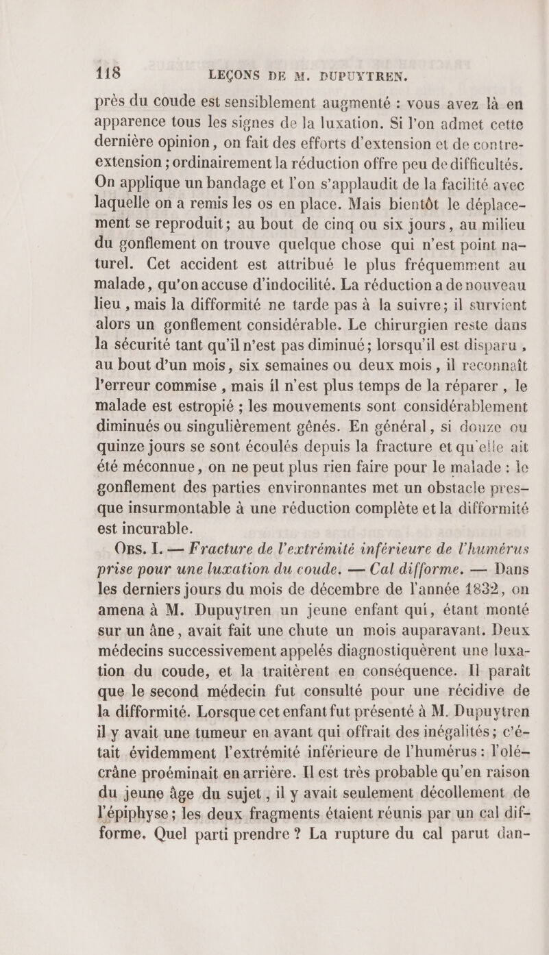 près du coude est sensiblement augmenté : vous avez là en apparence tous les signes de la luxation. Si l'on admet cette dernière opinion, on fait des efforts d'extension et de contre- extension ; ordinairement la réduction offre peu de difficultés. On applique un bandage et l'on s’applaudit de la facilité avec laquelle on a remis les os en place. Mais bientôt le déplace- ment se reproduit; au bout de cinq ou six jours, au milieu du gonflement on trouve quelque chose qui n’est point na- turel. Cet accident est attribué le plus fréquemment au malade, qu’on accuse d’indocilité. La réduction a denouveau lieu , mais la difformité ne tarde pas à la suivre; il survient alors un gonflement considérable. Le chirurgien reste dans la sécurité tant qu'il n’est pas diminué ; lorsqu'il est disparu , au bout d’un mois, six semaines ou deux mois, il reconnaît l'erreur commise , mais il n’est plus temps de la réparer , le malade est estropié ; les mouvements sont considérablement diminués ou singulièrement gênés. En général, si douze ou quinze jours se sont écoulés depuis la fracture et qu'elle ait été méconnue, on ne peut plus rien faire pour le malade : le gonflement des parties environnantes met un obstacle pres- que insurmontable à une réduction complète et la difformité est incurable. OBs. I. — Fracture de l'extrémité inférieure de l'humérus prise pour une luxation du coude. — Cal difforme. — Dans les derniers jours du mois de décembre de l'année 1832, on amena à M. Dupuytren un jeune enfant qui, étant monté sur un âne, avait fait une chute un mois auparavant. Deux médecins successivement appelés diagnostiquèrent une luxa- tion du coude, et la traitèrent en conséquence. Il paraît que le second médecin fut consulté pour une récidive de la difformité. Lorsque cet enfant fut présenté à M. Dupuytren il y avait une tumeur en avant qui offrait des inégalités ; c’é- tait évidemment l'extrémité inférieure de l’humérus : l'olé- crâne proéminait en arrière. [l est très probable qu’en raison du jeune âge du sujet, il y avait seulement décollement de l'épiphyse ; les deux fragments étaient réunis par un cal dif- forme. Quel parti prendre ? La rupture du cal parut dan-