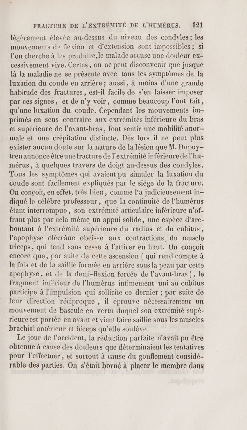 légèrement élevée au-dessus du niveau des condyles ; les mouvements de flexion et d’extension sont impossibles; si l'on cherche à les produire,le malade accuse une douleur ex- cessivement vive. Certes, on ne peut disconvenir que jusque là la maladie ne se présente avec tous les symptômes de la luxation du coude en arrière ; aussi, à moins d'une grande habitude des fractures, est-il facile de s’en laisser imposer par ces signes, et de n’y voir, comme beaucoup l'ont fait, qu’une luxation du coude. Cependant les mouvements im- primés en sens contraire aux extrémités inférieure du bras et supérieure de l’avant-bras, font sentir une mobilité anor- male et une crépitation distincte. Dès lors il ne peut plus exister aucun doute sur la nature de la lésion que M. Dupuy- tren annonce être une fracture de l'extrémité inférieure de l'hu- mérus, à quelques travers de doigt au-dessus des condyles. Tous les symptômes qui avaient pu simuler la luxatior du coude sont facilement expliqués par le siége de la fracture. On conçoit, en effet, très bien, comme l’a judicieusement in- diqué le célèbre professeur, que la continuité de l’humérus étant interrompue , son extrémité articulaire inférieure n’of- frant plus par cela même un appui solide, une espèce d’arc- boutant à l'extrémité supérieure du radius et du cubitus, l'apophyse olécrâne obéisse aux contractions du muscle triceps, qui tend sans cesse à l'attirer en haut. On conçoit encore que, par suite de cette ascension ( qui rend compte à la fois et de la saillie formée en arrière sous la peau par cette apophyse, et de la demi-flexion forcée de l’avant-bras), le fragment inférieur de l’'humérus intimement uni au cubitus participe à l'impulsion qui sollicite ce dernier ; par suite de leur direction réciproque , il éprouve nécessairement un mouvement de bascule en vertu duquel son extrémité supé- rieure est portée en avant et vient faire saillie sous les muscles brachial antérieur et biceps qu’elle soulève. Le jour de l'accident, la réduction parfaite n’avait pu être obtenue à cause des douleurs que déterminaient les tentatives pour l'effectuer , et surtout à cause du gonflement considé- rable des parties. On s’était borné à placer le membre dans