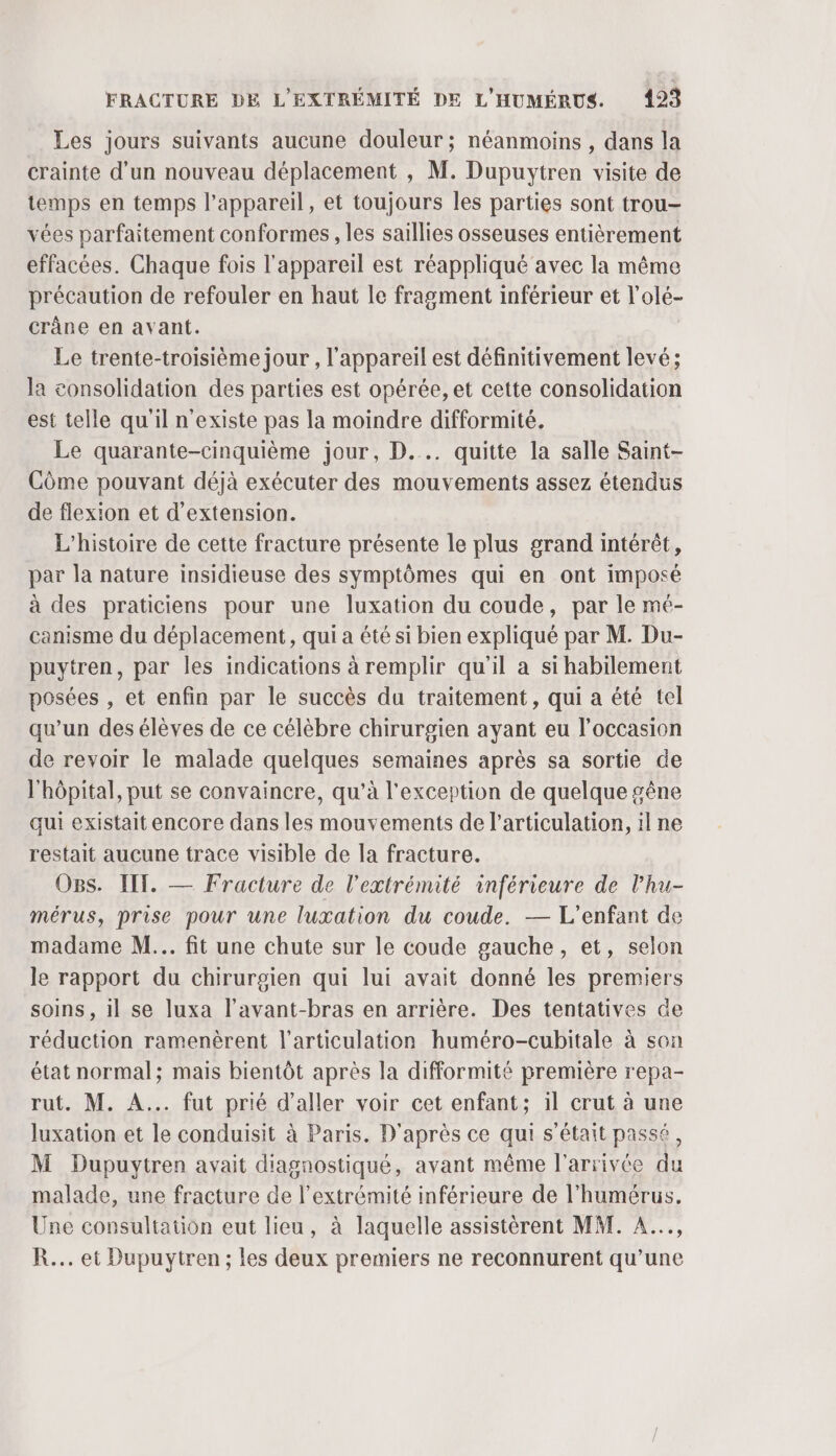 Les jours suivants aucune douleur ; néanmoins , dans la crainte d’un nouveau déplacement , M. Dupuytren visite de temps en temps l'appareil, et toujours les parties sont trou- vées parfaitement conformes , les saillies osseuses entièrement effacées. Chaque fois l'appareil est réappliqué avec la même précaution de refouler en haut le fragment inférieur et l’olé- crâne en avant. Le trente-troisième jour , l'appareil est définitivement levé; la consolidation des parties est opérée, et cette consolidation est telle qu'il n'existe pas la moindre difformité. Le quarante-cinquième jour, D... quitte la salle Saint- Côme pouvant déjà exécuter des mouvements assez étendus de flexion et d'extension. L'histoire de cette fracture présente le plus grand intérêt, par la nature insidieuse des symptômes qui en ont imposé à des praticiens pour une luxation du coude, par le mé- canisme du déplacement, qui a été si bien expliqué par M. Du- puytren, par les indications à remplir qu'il a si habilement posées , et enfin par le succès du traitement, qui a été tel qu’un des élèves de ce célèbre chirurgien ayant eu l’occasion de revoir le malade quelques semaines après sa sortie de l'hôpital, put se convaincre, qu’à l'exception de quelque gêne qui existait encore dans les mouvements de l'articulation, il ne restait aucune trace visible de la fracture. Ogs. IIT. — Fracture de l'extrémité inférieure de l'hu- mérus, prise pour une luxation du coude. — L'enfant de madame M... fit une chute sur le coude gauche, et, selon le rapport du chirurgien qui lui avait donné les premiers soins, il se luxa l’avant-bras en arrière. Des tentatives de réduction ramenèrent l'articulation huméro-cubitale à son état normal; mais bientôt après la difformité première repa- rut. M. A... fut prié d'aller voir cet enfant; il crut à une luxation et le conduisit à Paris. D'après ce qui s'était passé, M Dupuytren avait diagnostiqué, avant même l'arrivée du malade, une fracture de l'extrémité inférieure de l’humérus. Une consultation eut lieu, à laquelle assistèrent MM. A.., R... et Dupuytren ; les deux premiers ne reconnurent qu’une