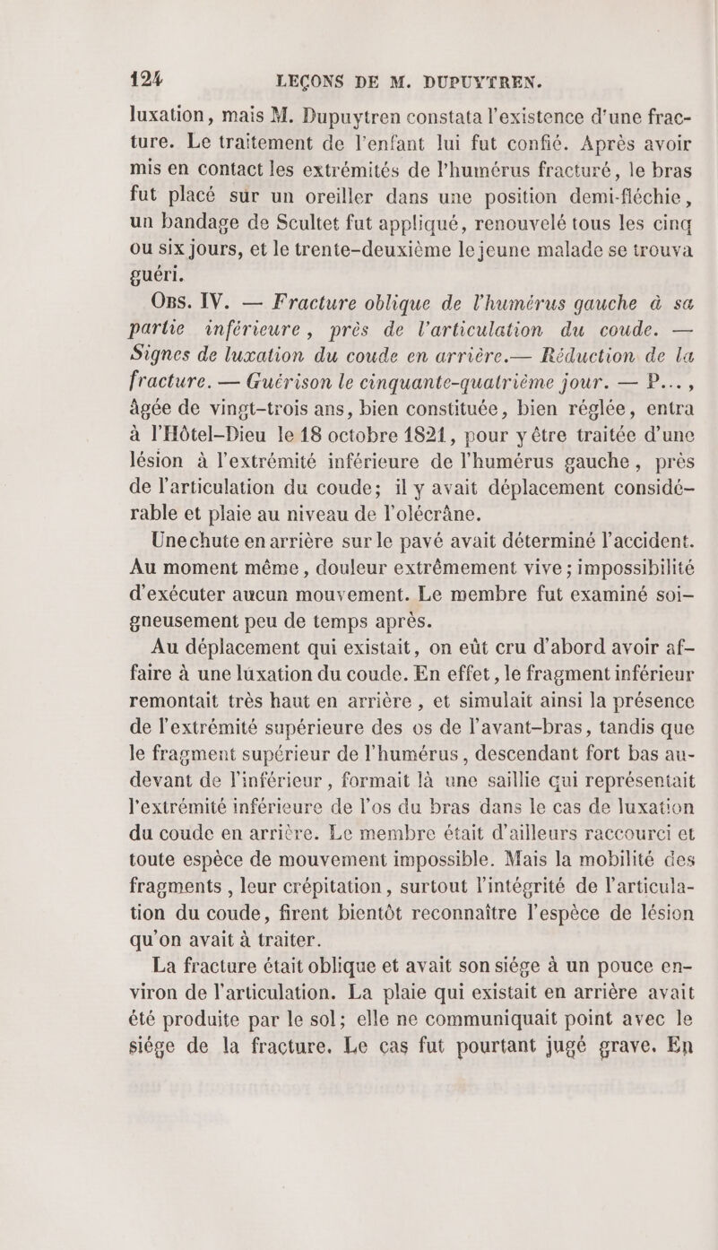 luxation, mais M. Dupuytren constata l'existence d’une frac- ture. Le traitement de l'enfant lui fut confié. Après avoir mis en contact les extrémités de l’humérus fracturé, le bras fut placé sur un oreiller dans une position demi-fléchie, un bandage de Scultet fut appliqué, renouvelé tous les cinq ou six jours, et le trente-deuxième le jeune malade se trouva guéri. OBs. IV. — Fracture oblique de l'humérus gauche à sa partie anférieure, près de l'articulation du coude. — Signes de luxation du coude en arrière.— Réduction de la fracture. — Guérison le cinquante-quatrième jour. — P..., âgée de vingt-trois ans, bien constituée, bien réglée, entra à l'Hôtel-Dieu le 18 octobre 1821, pour y être traitée d’une lésion à l'extrémité inférieure de l'humérus gauche, près de l'articulation du coude; il y avait déplacement considé- rable et plaie au niveau de l’olécrâne. Unechute en arrière sur le pavé avait déterminé l’accident. Au moment même, douleur extrêmement vive ; impossibilité d'exécuter aucun mouvement. Le membre fut examiné soi- gneusement peu de temps après. Au déplacement qui existait, on eût cru d’abord avoir af- faire à une luxation du coude. En effet, le fragment inférieur remontait très haut en arrière , et simulait ainsi la présence de l'extrémité supérieure des os de l’avant-bras, tandis que le fragment supérieur de l’humérus , descendant fort bas au- devant de l'inférieur , formait là une saillie qui représentait l'extrémité inférieure de l’os du bras dans le cas de luxation du coude en arrière. Le membre était d'ailleurs raccourei et toute espèce de mouvement impossible. Mais la mobilité des fragments , leur crépitation , surtout l'intégrité de l’articula- tion du coude, firent bientôt reconnaître l'espèce de lésion qu'on avait à traiter. La fracture était oblique et avait son siége à un pouce en- viron de l'articulation. La plaie qui existait en arrière avait été produite par le sol; elle ne communiquait point avec le siége de la fracture. Le cas fut pourtant jugé grave. En